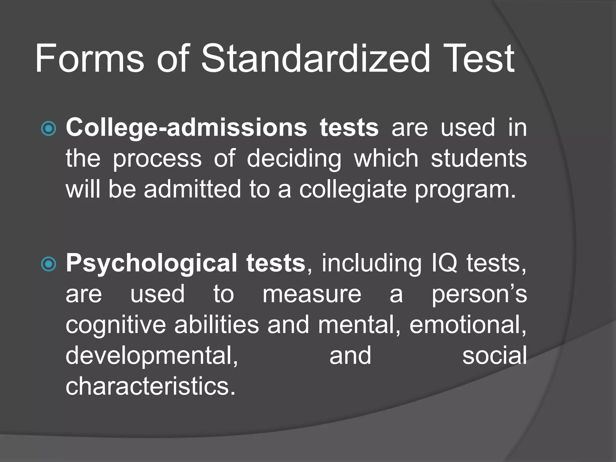 Forms of Standardized Test
 College-admissions tests are used in
the process of deciding which students
will be admitted to a collegiate program.
 Psychological tests, including IQ tests,
are used to measure a person’s
cognitive abilities and mental, emotional,
developmental, and social
characteristics.
 