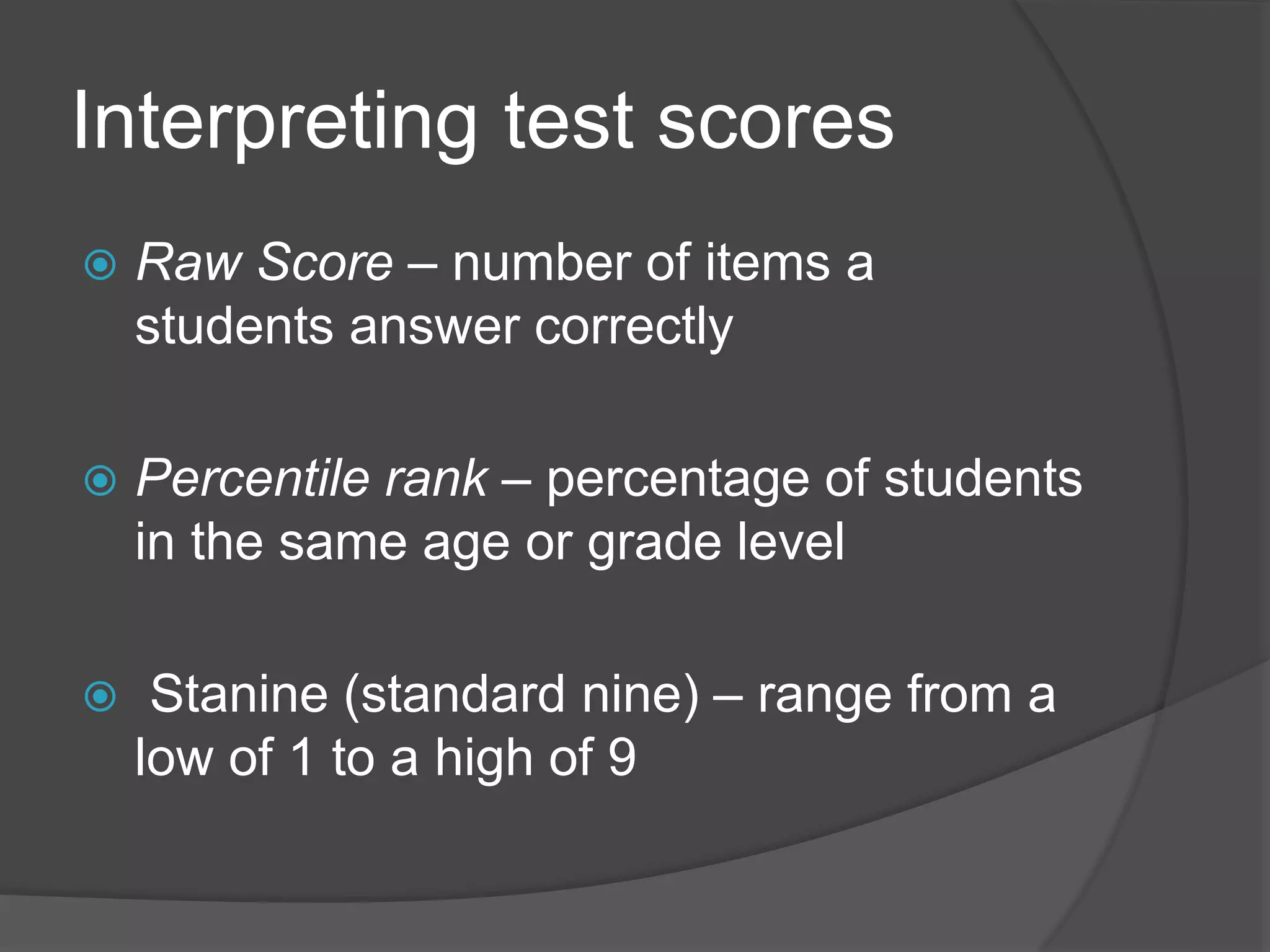 Interpreting test scores
 Raw Score – number of items a
students answer correctly
 Percentile rank – percentage of students
in the same age or grade level
 Stanine (standard nine) – range from a
low of 1 to a high of 9
 