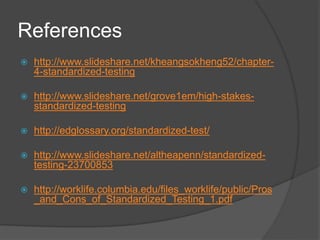 References
 http://www.slideshare.net/kheangsokheng52/chapter-
4-standardized-testing
 http://www.slideshare.net/grove1em/high-stakes-
standardized-testing
 http://edglossary.org/standardized-test/
 http://www.slideshare.net/altheapenn/standardized-
testing-23700853
 http://worklife.columbia.edu/files_worklife/public/Pros
_and_Cons_of_Standardized_Testing_1.pdf
 