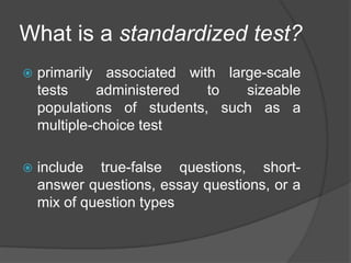 What is a standardized test?
 primarily associated with large-scale
tests administered to sizeable
populations of students, such as a
multiple-choice test
 include true-false questions, short-
answer questions, essay questions, or a
mix of question types
 