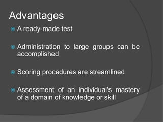 Advantages
 A ready-made test
 Administration to large groups can be
accomplished
 Scoring procedures are streamlined
 Assessment of an individual's mastery
of a domain of knowledge or skill
 