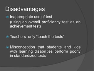 Disadvantages
 Inappropriate use of test
(using an overall proficiency test as an
achievement test)
 Teachers only “teach the tests”
 Misconception that students and kids
with learning disabilities perform poorly
in standardized tests
 