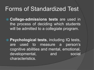 Forms of Standardized Test
 College-admissions tests are used in
the process of deciding which students
will be admitted to a collegiate program.
 Psychological tests, including IQ tests,
are used to measure a person’s
cognitive abilities and mental, emotional,
developmental, and social
characteristics.
 