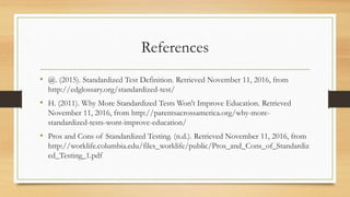 References
• @. (2015). Standardized Test Definition. Retrieved November 11, 2016, from
http://edglossary.org/standardized-test/
• H. (2011). Why More Standardized Tests Won't Improve Education. Retrieved
November 11, 2016, from http://parentsacrossamerica.org/why-more-
standardized-tests-wont-improve-education/
• Pros and Cons of Standardized Testing. (n.d.). Retrieved November 11, 2016, from
http://worklife.columbia.edu/files_worklife/public/Pros_and_Cons_of_Standardiz
ed_Testing_1.pdf
 