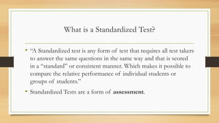 What is a Standardized Test?
• “A Standardized test is any form of test that requires all test takers
to answer the same questions in the same way and that is scored
in a “standard” or consistent manner. Which makes it possible to
compare the relative performance of individual students or
groups of students.”
• Standardized Tests are a form of assessment.
 