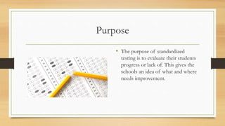 Purpose
• The purpose of standardized
testing is to evaluate their students
progress or lack of. This gives the
schools an idea of what and where
needs improvement.
 