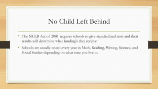 No Child Left Behind
• The NCLB Act of 2001 requires schools to give standardized tests and their
results will determine what funding's they receive.
• Schools are usually tested every year in Math, Reading, Writing, Science, and
Social Studies depending on what state you live in.
 