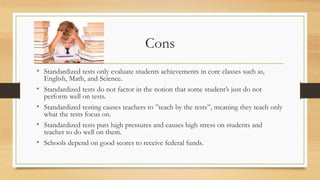 Cons
• Standardized tests only evaluate students achievements in core classes such as,
English, Math, and Science.
• Standardized tests do not factor in the notion that some student’s just do not
perform well on tests.
• Standardized testing causes teachers to ”teach by the tests”, meaning they teach only
what the tests focus on.
• Standardized tests puts high pressures and causes high stress on students and
teacher to do well on them.
• Schools depend on good scores to receive federal funds.
 