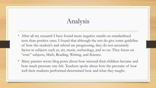 Analysis
• After all my research I have found more negative stands on standardized
tests than positive ones. I found that although the test do give some guideline
of how the student’s and school are progressing, they do not accurately
factor in subjects such as, art, music, technology, and so on. They focus on
“core” subjects, Math, Reading, Writing, and Science.
• Many parents wrote blog posts about how stressed their children became and
how much pressure one felt. Teachers spoke about how the pressure of how
well their students performed determined how and what they taught.
 