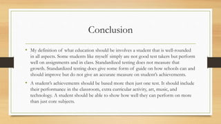 Conclusion
• My definition of what education should be involves a student that is well-rounded
in all aspects. Some students like myself simply are not good test takers but perform
well on assignments and in class. Standardized testing does not measure that
growth. Standardized testing does give some form of guide on how schools can and
should improve but do not give an accurate measure on student’s achievements.
• A student’s achievements should be based more then just one test. It should include
their performance in the classroom, extra curricular activity, art, music, and
technology. A student should be able to show how well they can perform on more
than just core subjects.
 