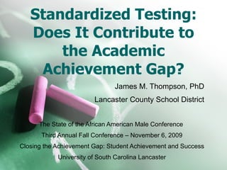 Standardized Testing: Does It Contribute to the Academic Achievement Gap? James M. Thompson, PhD Lancaster County School District The State of the African American Male Conference  Third Annual Fall Conference – November 6, 2009 Closing the Achievement Gap: Student Achievement and Success University of South Carolina Lancaster 