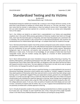 EDUCATION WEEK                                                                         September 27, 2000


      Standardized Testing and Its Victims
                                            By Alfie Kohn
                                http://www.alfiekohn.org/ - © Alfie Kohn

Standardized testing has swelled and mutated, like a creature in one of those old horror movies, to the
point that it now threatens to swallow our schools whole. (Of course, on "The Late, Late Show," no one
ever insists that the monster is really doing us a favor by making its victims more "accountable.") But
let's put aside metaphors and even opinions for a moment so that we can review some indisputable
facts on the subject.

Fact 1. Our children are tested to an extent that is unprecedented in our history and unparalleled
anywhere else in the world. While previous generations of American students have had to sit through
tests, never have the tests been given so frequently, and never have they played such a prominent role
in schooling. The current situation is also unusual from an international perspective: Few countries use
standardized tests for children below high school age—or multiple-choice tests for students of any age.

Fact 2. Noninstructional factors explain most of the variance among test scores when schools or districts
are compared. A study of math results on the 1992 National Assessment of Educational Progress found
that the combination of four such variables (number of parents living at home, parents' educational
background, type of community, and poverty rate) accounted for a whopping 89 percent of the
differences in state scores. To the best of my knowledge, all such analyses of state tests have found
comparable results, with the numbers varying only slightly as a function of which socioeconomic
variables were considered.

Fact 3. Norm-referenced tests were never intended to measure the quality of learning or teaching. The
Stanford, Metropolitan, and California Achievement Tests (SAT, MAT, and CAT), as well as the Iowa and
Comprehensive Tests of Basic Skills (ITBS and CTBS), are designed so that only about half the test-takers
will respond correctly to most items. The main objective of these tests is to rank, not to rate; to spread
out the scores, not to gauge the quality of a given student or school.

Fact 4. Standardized-test scores often measure superficial thinking. In a study published in the Journal of
Educational Psychology, elementary school students were classified as "actively" engaged in learning if
they asked questions of themselves while they read and tried to connect what they were doing to past
learning; and as "superficially" engaged if they just copied down answers, guessed a lot, and skipped the
hard parts. It turned out that high scores on both the CTBS and the MAT were more likely to be found
among students who exhibited the superficial approach to learning. Similar findings have emerged from
studies of middle school students (also using the CTBS) and high school students (using the other SAT,
the college-admission exam). To be sure, there are plenty of students who think deeply and score well
on tests—and plenty of students who do neither. But, as a rule, it appears that standardized-test results
are positively correlated with a shallow approach to learning.

Fact 5. Virtually all specialists condemn the practice of giving standardized tests to children younger than
8 or 9 years old. I say "virtually" to cover myself here, but, in fact, I have yet to find a single reputable
scholar in the field of early-childhood education who endorses such testing for young children.
 