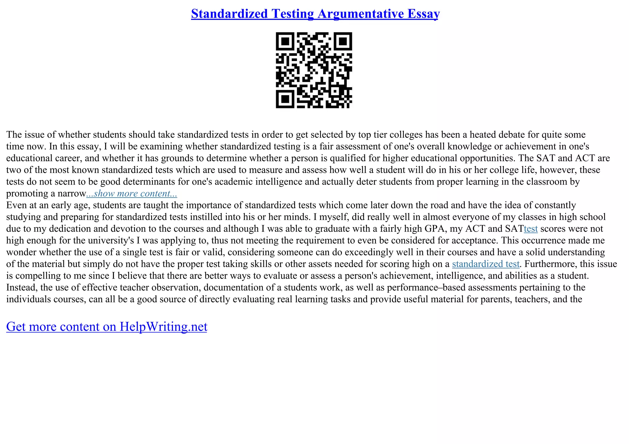Standardized Testing Argumentative Essay
The issue of whether students should take standardized tests in order to get selected by top tier colleges has been a heated debate for quite some
time now. In this essay, I will be examining whether standardized testing is a fair assessment of one's overall knowledge or achievement in one's
educational career, and whether it has grounds to determine whether a person is qualified for higher educational opportunities. The SAT and ACT are
two of the most known standardized tests which are used to measure and assess how well a student will do in his or her college life, however, these
tests do not seem to be good determinants for one's academic intelligence and actually deter students from proper learning in the classroom by
promoting a narrow...show more content...
Even at an early age, students are taught the importance of standardized tests which come later down the road and have the idea of constantly
studying and preparing for standardized tests instilled into his or her minds. I myself, did really well in almost everyone of my classes in high school
due to my dedication and devotion to the courses and although I was able to graduate with a fairly high GPA, my ACT and SATtest scores were not
high enough for the university's I was applying to, thus not meeting the requirement to even be considered for acceptance. This occurrence made me
wonder whether the use of a single test is fair or valid, considering someone can do exceedingly well in their courses and have a solid understanding
of the material but simply do not have the proper test taking skills or other assets needed for scoring high on a standardized test. Furthermore, this issue
is compelling to me since I believe that there are better ways to evaluate or assess a person's achievement, intelligence, and abilities as a student.
Instead, the use of effective teacher observation, documentation of a students work, as well as performance–based assessments pertaining to the
individuals courses, can all be a good source of directly evaluating real learning tasks and provide useful material for parents, teachers, and the
Get more content on HelpWriting.net
 