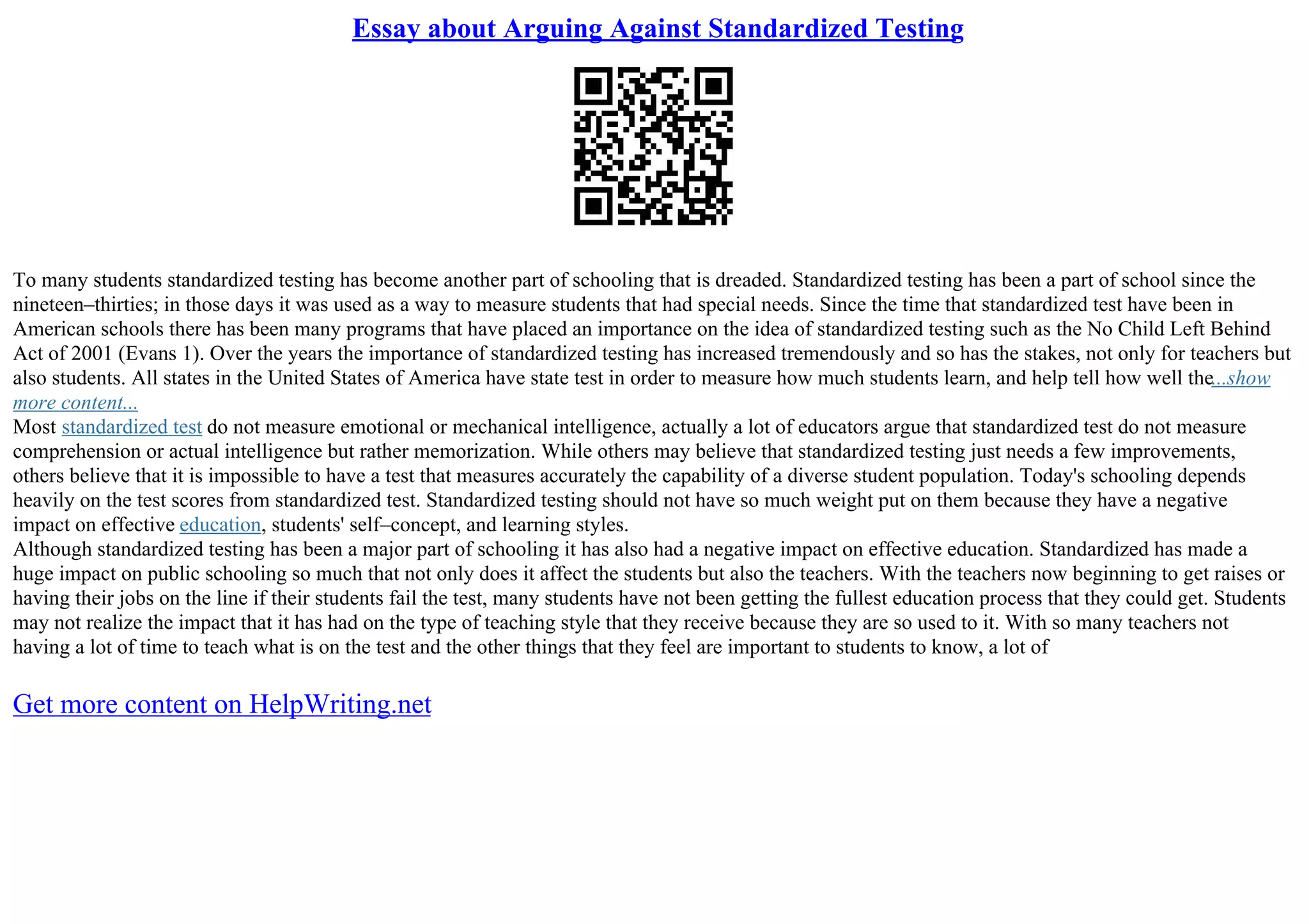 Essay about Arguing Against Standardized Testing
To many students standardized testing has become another part of schooling that is dreaded. Standardized testing has been a part of school since the
nineteen–thirties; in those days it was used as a way to measure students that had special needs. Since the time that standardized test have been in
American schools there has been many programs that have placed an importance on the idea of standardized testing such as the No Child Left Behind
Act of 2001 (Evans 1). Over the years the importance of standardized testing has increased tremendously and so has the stakes, not only for teachers but
also students. All states in the United States of America have state test in order to measure how much students learn, and help tell how well the...show
more content...
Most standardized test do not measure emotional or mechanical intelligence, actually a lot of educators argue that standardized test do not measure
comprehension or actual intelligence but rather memorization. While others may believe that standardized testing just needs a few improvements,
others believe that it is impossible to have a test that measures accurately the capability of a diverse student population. Today's schooling depends
heavily on the test scores from standardized test. Standardized testing should not have so much weight put on them because they have a negative
impact on effective education, students' self–concept, and learning styles.
Although standardized testing has been a major part of schooling it has also had a negative impact on effective education. Standardized has made a
huge impact on public schooling so much that not only does it affect the students but also the teachers. With the teachers now beginning to get raises or
having their jobs on the line if their students fail the test, many students have not been getting the fullest education process that they could get. Students
may not realize the impact that it has had on the type of teaching style that they receive because they are so used to it. With so many teachers not
having a lot of time to teach what is on the test and the other things that they feel are important to students to know, a lot of
Get more content on HelpWriting.net
 