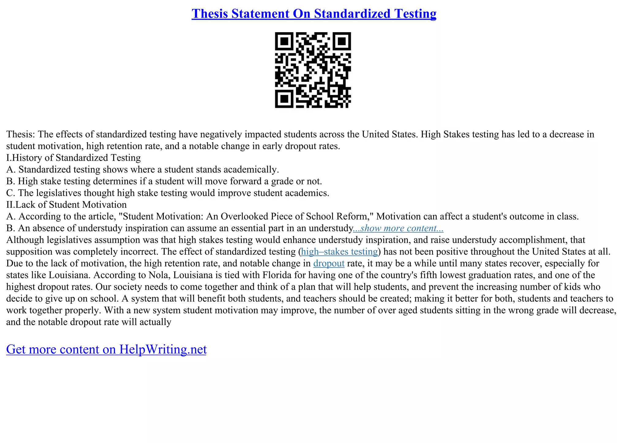 Thesis Statement On Standardized Testing
Thesis: The effects of standardized testing have negatively impacted students across the United States. High Stakes testing has led to a decrease in
student motivation, high retention rate, and a notable change in early dropout rates.
I.History of Standardized Testing
A. Standardized testing shows where a student stands academically.
B. High stake testing determines if a student will move forward a grade or not.
C. The legislatives thought high stake testing would improve student academics.
II.Lack of Student Motivation
A. According to the article, "Student Motivation: An Overlooked Piece of School Reform," Motivation can affect a student's outcome in class.
B. An absence of understudy inspiration can assume an essential part in an understudy...show more content...
Although legislatives assumption was that high stakes testing would enhance understudy inspiration, and raise understudy accomplishment, that
supposition was completely incorrect. The effect of standardized testing (high–stakes testing) has not been positive throughout the United States at all.
Due to the lack of motivation, the high retention rate, and notable change in dropout rate, it may be a while until many states recover, especially for
states like Louisiana. According to Nola, Louisiana is tied with Florida for having one of the country's fifth lowest graduation rates, and one of the
highest dropout rates. Our society needs to come together and think of a plan that will help students, and prevent the increasing number of kids who
decide to give up on school. A system that will benefit both students, and teachers should be created; making it better for both, students and teachers to
work together properly. With a new system student motivation may improve, the number of over aged students sitting in the wrong grade will decrease,
and the notable dropout rate will actually
Get more content on HelpWriting.net
 