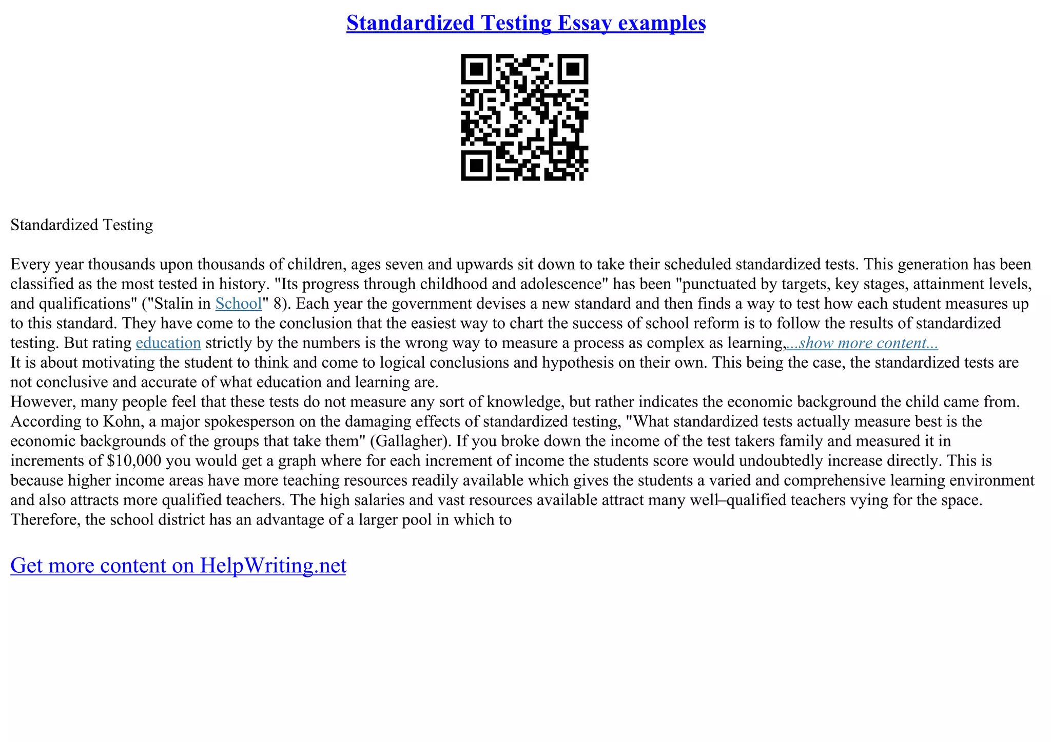 Standardized Testing Essay examples
Standardized Testing
Every year thousands upon thousands of children, ages seven and upwards sit down to take their scheduled standardized tests. This generation has been
classified as the most tested in history. "Its progress through childhood and adolescence" has been "punctuated by targets, key stages, attainment levels,
and qualifications" ("Stalin in School" 8). Each year the government devises a new standard and then finds a way to test how each student measures up
to this standard. They have come to the conclusion that the easiest way to chart the success of school reform is to follow the results of standardized
testing. But rating education strictly by the numbers is the wrong way to measure a process as complex as learning,...show more content...
It is about motivating the student to think and come to logical conclusions and hypothesis on their own. This being the case, the standardized tests are
not conclusive and accurate of what education and learning are.
However, many people feel that these tests do not measure any sort of knowledge, but rather indicates the economic background the child came from.
According to Kohn, a major spokesperson on the damaging effects of standardized testing, "What standardized tests actually measure best is the
economic backgrounds of the groups that take them" (Gallagher). If you broke down the income of the test takers family and measured it in
increments of $10,000 you would get a graph where for each increment of income the students score would undoubtedly increase directly. This is
because higher income areas have more teaching resources readily available which gives the students a varied and comprehensive learning environment
and also attracts more qualified teachers. The high salaries and vast resources available attract many well–qualified teachers vying for the space.
Therefore, the school district has an advantage of a larger pool in which to
Get more content on HelpWriting.net
 