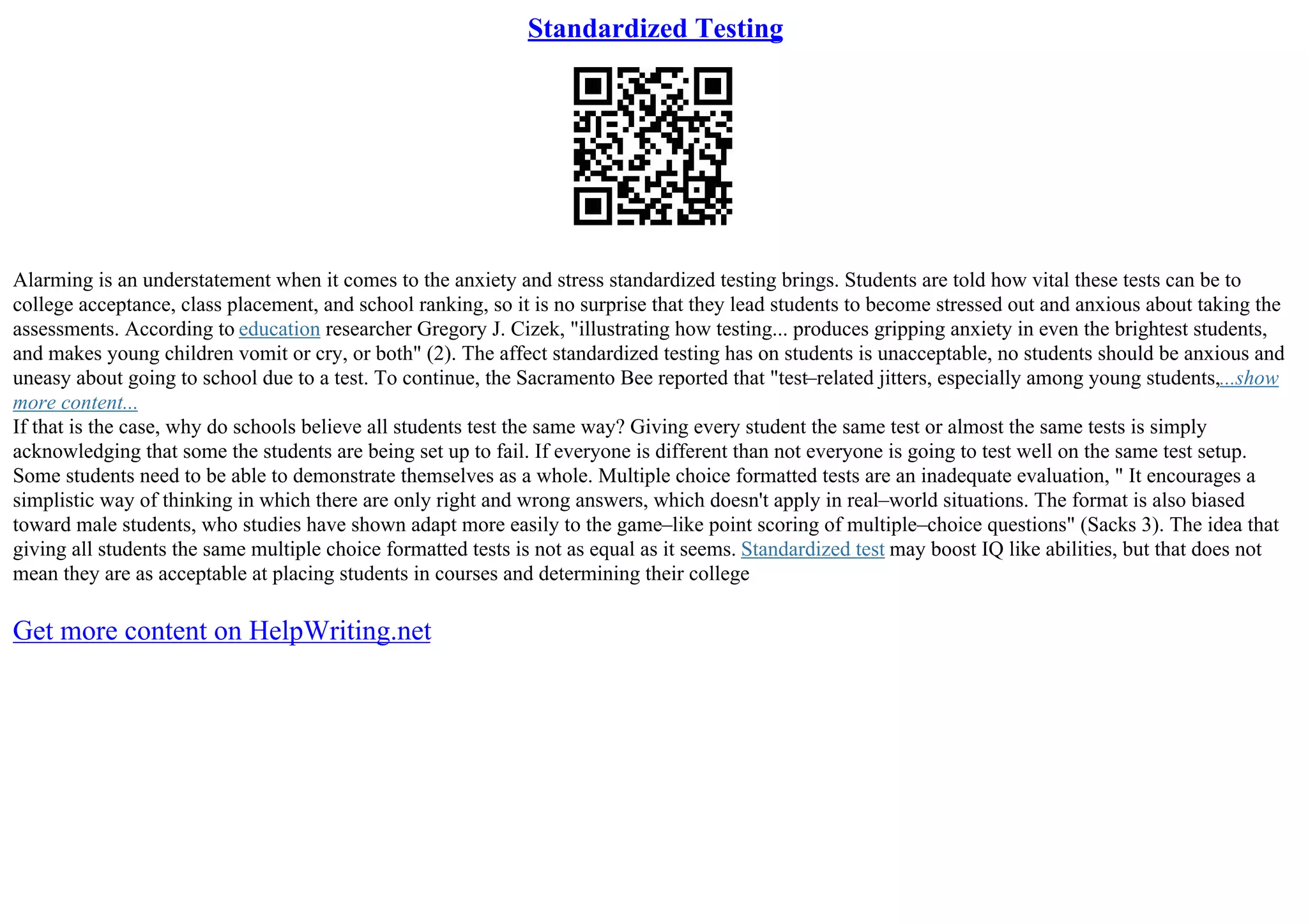 Standardized Testing
Alarming is an understatement when it comes to the anxiety and stress standardized testing brings. Students are told how vital these tests can be to
college acceptance, class placement, and school ranking, so it is no surprise that they lead students to become stressed out and anxious about taking the
assessments. According to education researcher Gregory J. Cizek, "illustrating how testing... produces gripping anxiety in even the brightest students,
and makes young children vomit or cry, or both" (2). The affect standardized testing has on students is unacceptable, no students should be anxious and
uneasy about going to school due to a test. To continue, the Sacramento Bee reported that "test–related jitters, especially among young students,...show
more content...
If that is the case, why do schools believe all students test the same way? Giving every student the same test or almost the same tests is simply
acknowledging that some the students are being set up to fail. If everyone is different than not everyone is going to test well on the same test setup.
Some students need to be able to demonstrate themselves as a whole. Multiple choice formatted tests are an inadequate evaluation, " It encourages a
simplistic way of thinking in which there are only right and wrong answers, which doesn't apply in real–world situations. The format is also biased
toward male students, who studies have shown adapt more easily to the game–like point scoring of multiple–choice questions" (Sacks 3). The idea that
giving all students the same multiple choice formatted tests is not as equal as it seems. Standardized test may boost IQ like abilities, but that does not
mean they are as acceptable at placing students in courses and determining their college
Get more content on HelpWriting.net
 