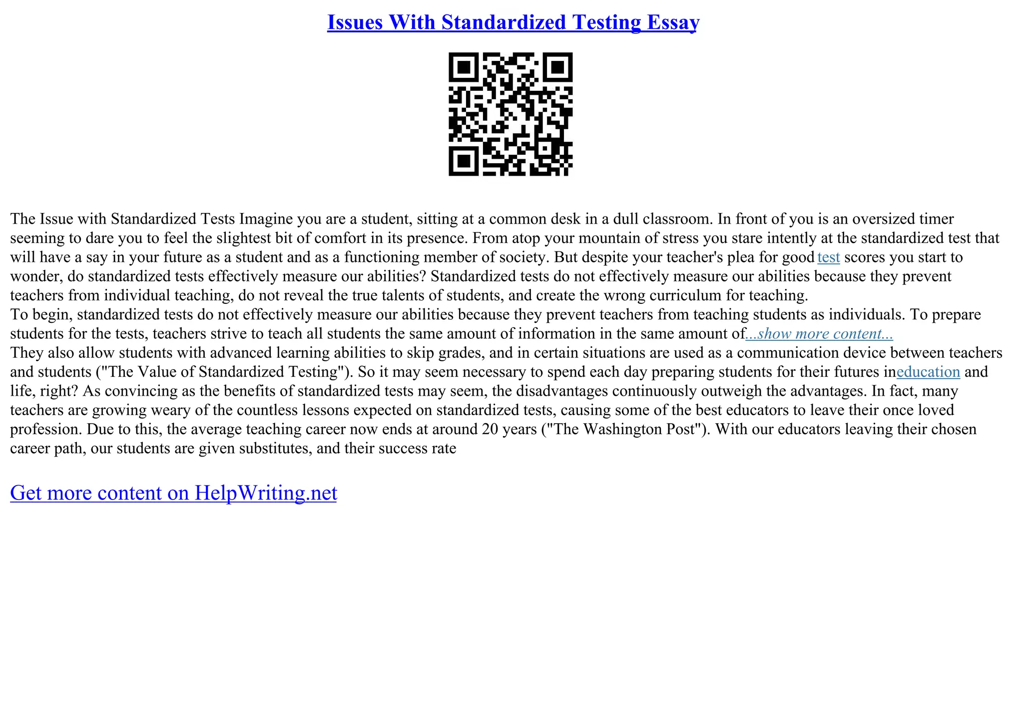 Issues With Standardized Testing Essay
The Issue with Standardized Tests Imagine you are a student, sitting at a common desk in a dull classroom. In front of you is an oversized timer
seeming to dare you to feel the slightest bit of comfort in its presence. From atop your mountain of stress you stare intently at the standardized test that
will have a say in your future as a student and as a functioning member of society. But despite your teacher's plea for good test scores you start to
wonder, do standardized tests effectively measure our abilities? Standardized tests do not effectively measure our abilities because they prevent
teachers from individual teaching, do not reveal the true talents of students, and create the wrong curriculum for teaching.
To begin, standardized tests do not effectively measure our abilities because they prevent teachers from teaching students as individuals. To prepare
students for the tests, teachers strive to teach all students the same amount of information in the same amount of...show more content...
They also allow students with advanced learning abilities to skip grades, and in certain situations are used as a communication device between teachers
and students ("The Value of Standardized Testing"). So it may seem necessary to spend each day preparing students for their futures ineducation and
life, right? As convincing as the benefits of standardized tests may seem, the disadvantages continuously outweigh the advantages. In fact, many
teachers are growing weary of the countless lessons expected on standardized tests, causing some of the best educators to leave their once loved
profession. Due to this, the average teaching career now ends at around 20 years ("The Washington Post"). With our educators leaving their chosen
career path, our students are given substitutes, and their success rate
Get more content on HelpWriting.net
 