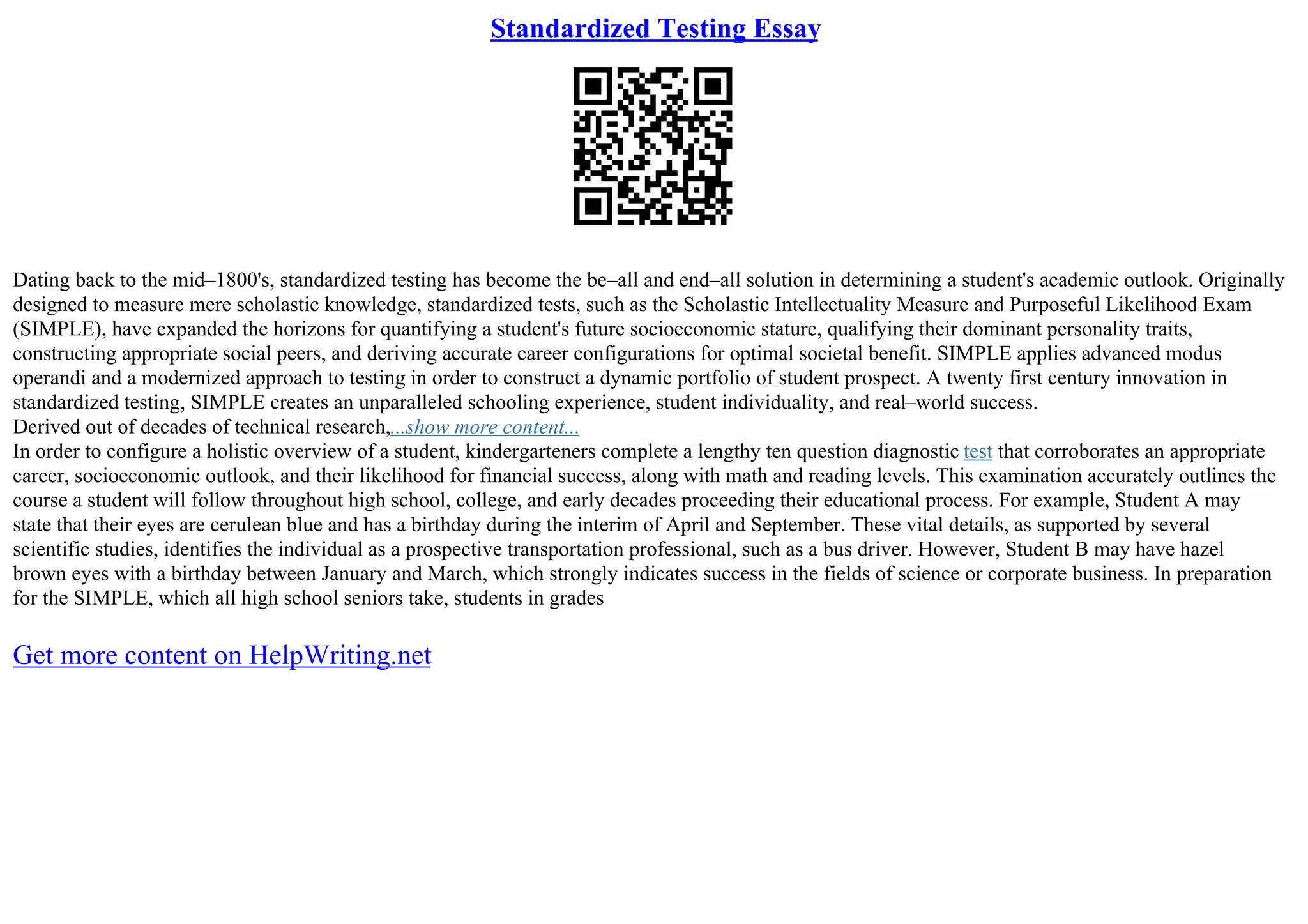Standardized Testing Essay
Dating back to the mid–1800's, standardized testing has become the be–all and end–all solution in determining a student's academic outlook. Originally
designed to measure mere scholastic knowledge, standardized tests, such as the Scholastic Intellectuality Measure and Purposeful Likelihood Exam
(SIMPLE), have expanded the horizons for quantifying a student's future socioeconomic stature, qualifying their dominant personality traits,
constructing appropriate social peers, and deriving accurate career configurations for optimal societal benefit. SIMPLE applies advanced modus
operandi and a modernized approach to testing in order to construct a dynamic portfolio of student prospect. A twenty first century innovation in
standardized testing, SIMPLE creates an unparalleled schooling experience, student individuality, and real–world success.
Derived out of decades of technical research,...show more content...
In order to configure a holistic overview of a student, kindergarteners complete a lengthy ten question diagnostic test that corroborates an appropriate
career, socioeconomic outlook, and their likelihood for financial success, along with math and reading levels. This examination accurately outlines the
course a student will follow throughout high school, college, and early decades proceeding their educational process. For example, Student A may
state that their eyes are cerulean blue and has a birthday during the interim of April and September. These vital details, as supported by several
scientific studies, identifies the individual as a prospective transportation professional, such as a bus driver. However, Student B may have hazel
brown eyes with a birthday between January and March, which strongly indicates success in the fields of science or corporate business. In preparation
for the SIMPLE, which all high school seniors take, students in grades
Get more content on HelpWriting.net
 
