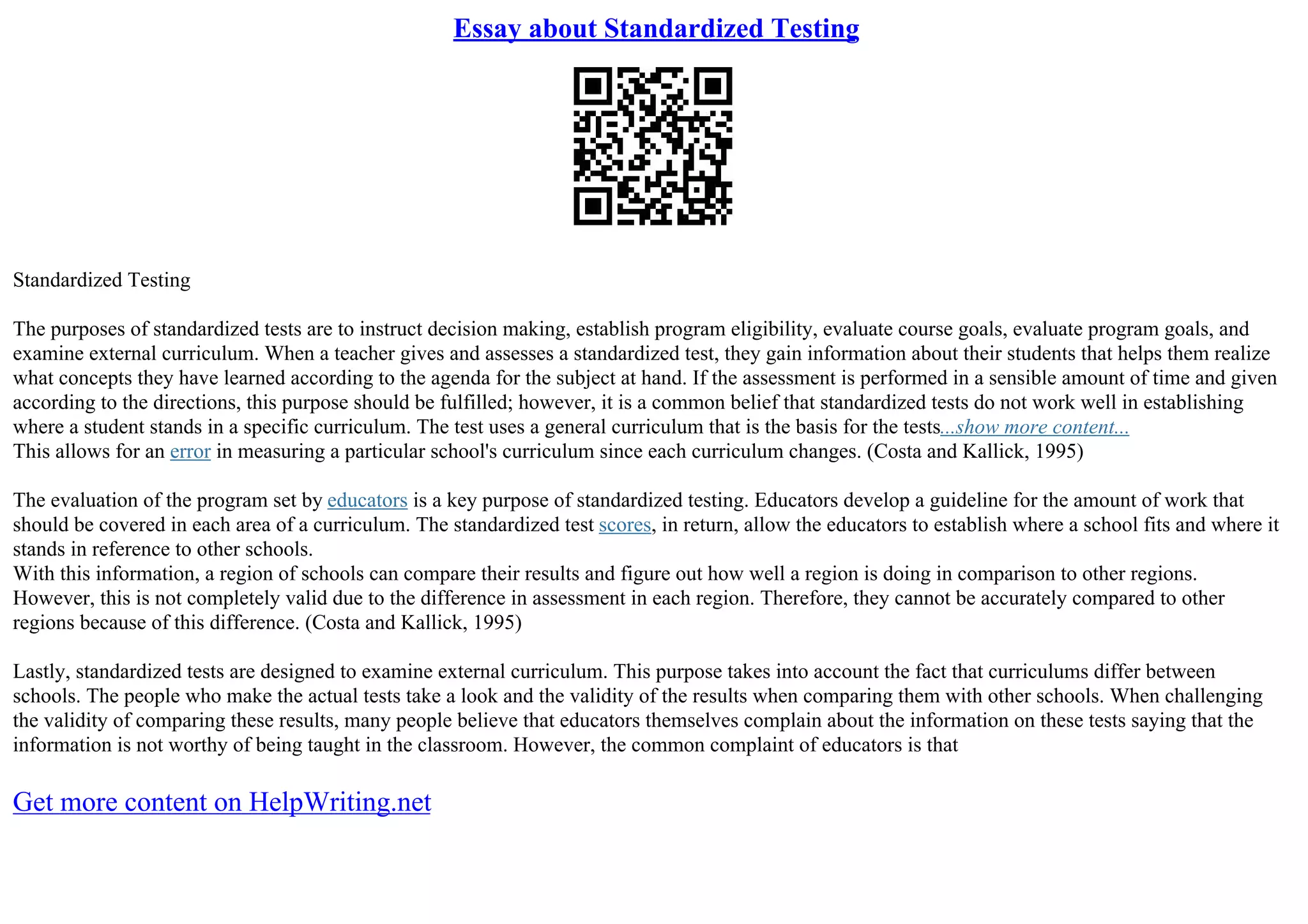 Essay about Standardized Testing
Standardized Testing
The purposes of standardized tests are to instruct decision making, establish program eligibility, evaluate course goals, evaluate program goals, and
examine external curriculum. When a teacher gives and assesses a standardized test, they gain information about their students that helps them realize
what concepts they have learned according to the agenda for the subject at hand. If the assessment is performed in a sensible amount of time and given
according to the directions, this purpose should be fulfilled; however, it is a common belief that standardized tests do not work well in establishing
where a student stands in a specific curriculum. The test uses a general curriculum that is the basis for the tests...show more content...
This allows for an error in measuring a particular school's curriculum since each curriculum changes. (Costa and Kallick, 1995)
The evaluation of the program set by educators is a key purpose of standardized testing. Educators develop a guideline for the amount of work that
should be covered in each area of a curriculum. The standardized test scores, in return, allow the educators to establish where a school fits and where it
stands in reference to other schools.
With this information, a region of schools can compare their results and figure out how well a region is doing in comparison to other regions.
However, this is not completely valid due to the difference in assessment in each region. Therefore, they cannot be accurately compared to other
regions because of this difference. (Costa and Kallick, 1995)
Lastly, standardized tests are designed to examine external curriculum. This purpose takes into account the fact that curriculums differ between
schools. The people who make the actual tests take a look and the validity of the results when comparing them with other schools. When challenging
the validity of comparing these results, many people believe that educators themselves complain about the information on these tests saying that the
information is not worthy of being taught in the classroom. However, the common complaint of educators is that
Get more content on HelpWriting.net
 