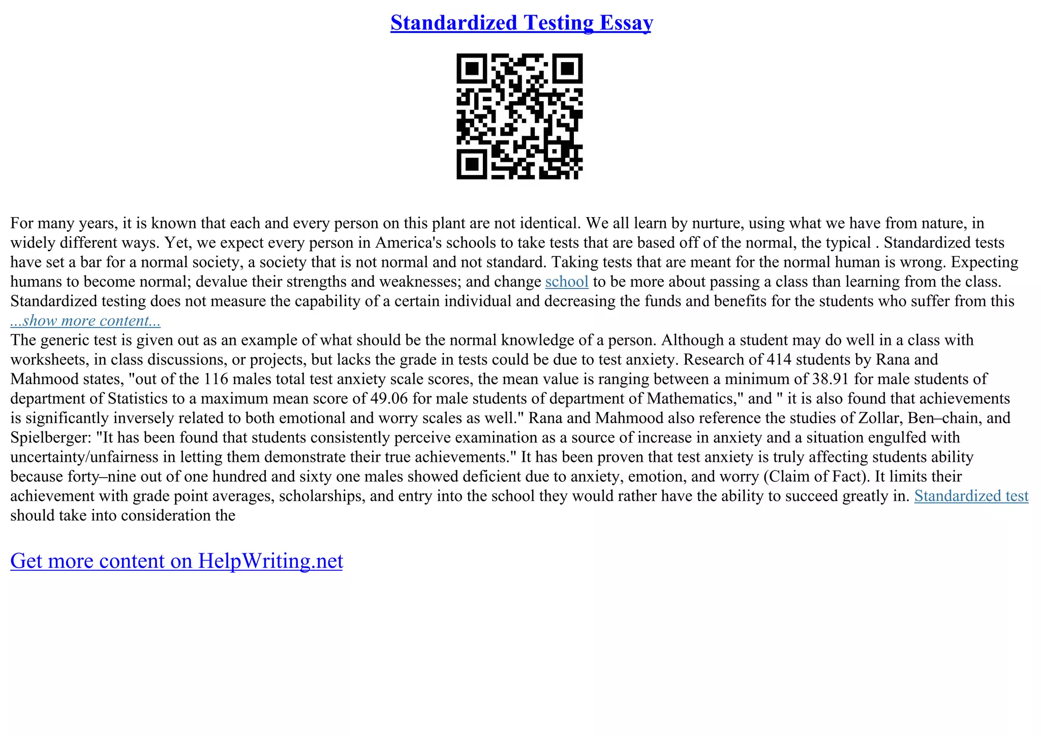 Standardized Testing Essay
For many years, it is known that each and every person on this plant are not identical. We all learn by nurture, using what we have from nature, in
widely different ways. Yet, we expect every person in America's schools to take tests that are based off of the normal, the typical . Standardized tests
have set a bar for a normal society, a society that is not normal and not standard. Taking tests that are meant for the normal human is wrong. Expecting
humans to become normal; devalue their strengths and weaknesses; and change school to be more about passing a class than learning from the class.
Standardized testing does not measure the capability of a certain individual and decreasing the funds and benefits for the students who suffer from this
...show more content...
The generic test is given out as an example of what should be the normal knowledge of a person. Although a student may do well in a class with
worksheets, in class discussions, or projects, but lacks the grade in tests could be due to test anxiety. Research of 414 students by Rana and
Mahmood states, "out of the 116 males total test anxiety scale scores, the mean value is ranging between a minimum of 38.91 for male students of
department of Statistics to a maximum mean score of 49.06 for male students of department of Mathematics," and " it is also found that achievements
is significantly inversely related to both emotional and worry scales as well." Rana and Mahmood also reference the studies of Zollar, Ben–chain, and
Spielberger: "It has been found that students consistently perceive examination as a source of increase in anxiety and a situation engulfed with
uncertainty/unfairness in letting them demonstrate their true achievements." It has been proven that test anxiety is truly affecting students ability
because forty–nine out of one hundred and sixty one males showed deficient due to anxiety, emotion, and worry (Claim of Fact). It limits their
achievement with grade point averages, scholarships, and entry into the school they would rather have the ability to succeed greatly in. Standardized test
should take into consideration the
Get more content on HelpWriting.net
 