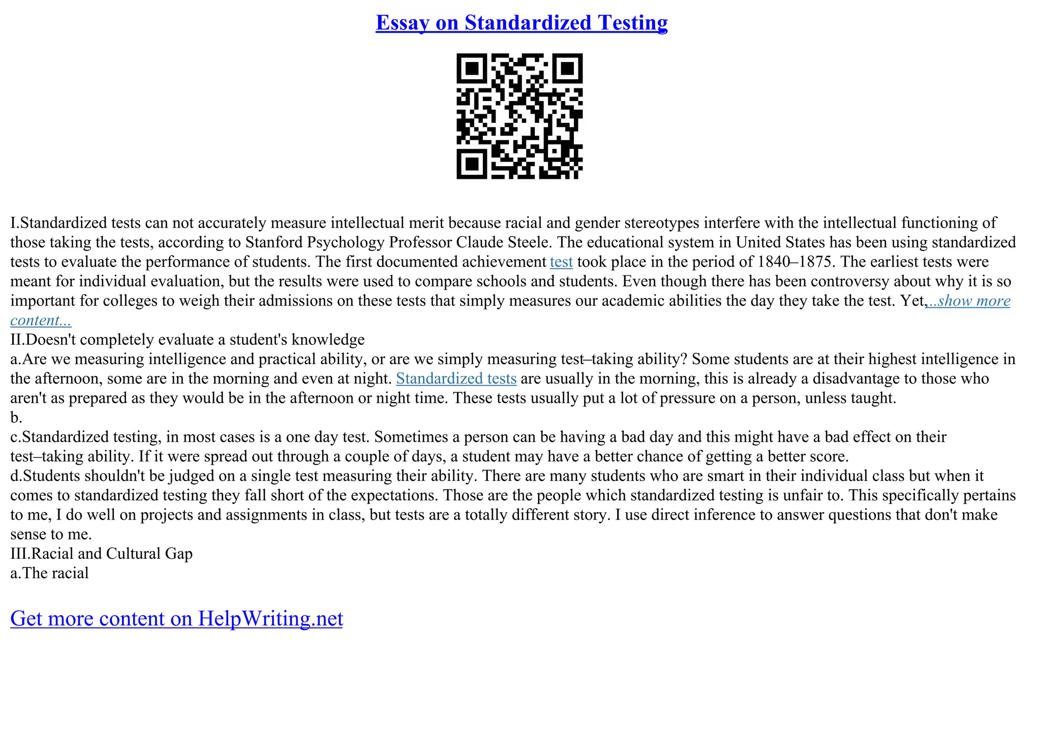 Essay on Standardized Testing
I.Standardized tests can not accurately measure intellectual merit because racial and gender stereotypes interfere with the intellectual functioning of
those taking the tests, according to Stanford Psychology Professor Claude Steele. The educational system in United States has been using standardized
tests to evaluate the performance of students. The first documented achievement test took place in the period of 1840–1875. The earliest tests were
meant for individual evaluation, but the results were used to compare schools and students. Even though there has been controversy about why it is so
important for colleges to weigh their admissions on these tests that simply measures our academic abilities the day they take the test. Yet,...show more
content...
II.Doesn't completely evaluate a student's knowledge
a.Are we measuring intelligence and practical ability, or are we simply measuring test–taking ability? Some students are at their highest intelligence in
the afternoon, some are in the morning and even at night. Standardized tests are usually in the morning, this is already a disadvantage to those who
aren't as prepared as they would be in the afternoon or night time. These tests usually put a lot of pressure on a person, unless taught.
b.
c.Standardized testing, in most cases is a one day test. Sometimes a person can be having a bad day and this might have a bad effect on their
test–taking ability. If it were spread out through a couple of days, a student may have a better chance of getting a better score.
d.Students shouldn't be judged on a single test measuring their ability. There are many students who are smart in their individual class but when it
comes to standardized testing they fall short of the expectations. Those are the people which standardized testing is unfair to. This specifically pertains
to me, I do well on projects and assignments in class, but tests are a totally different story. I use direct inference to answer questions that don't make
sense to me.
III.Racial and Cultural Gap
a.The racial
Get more content on HelpWriting.net
 