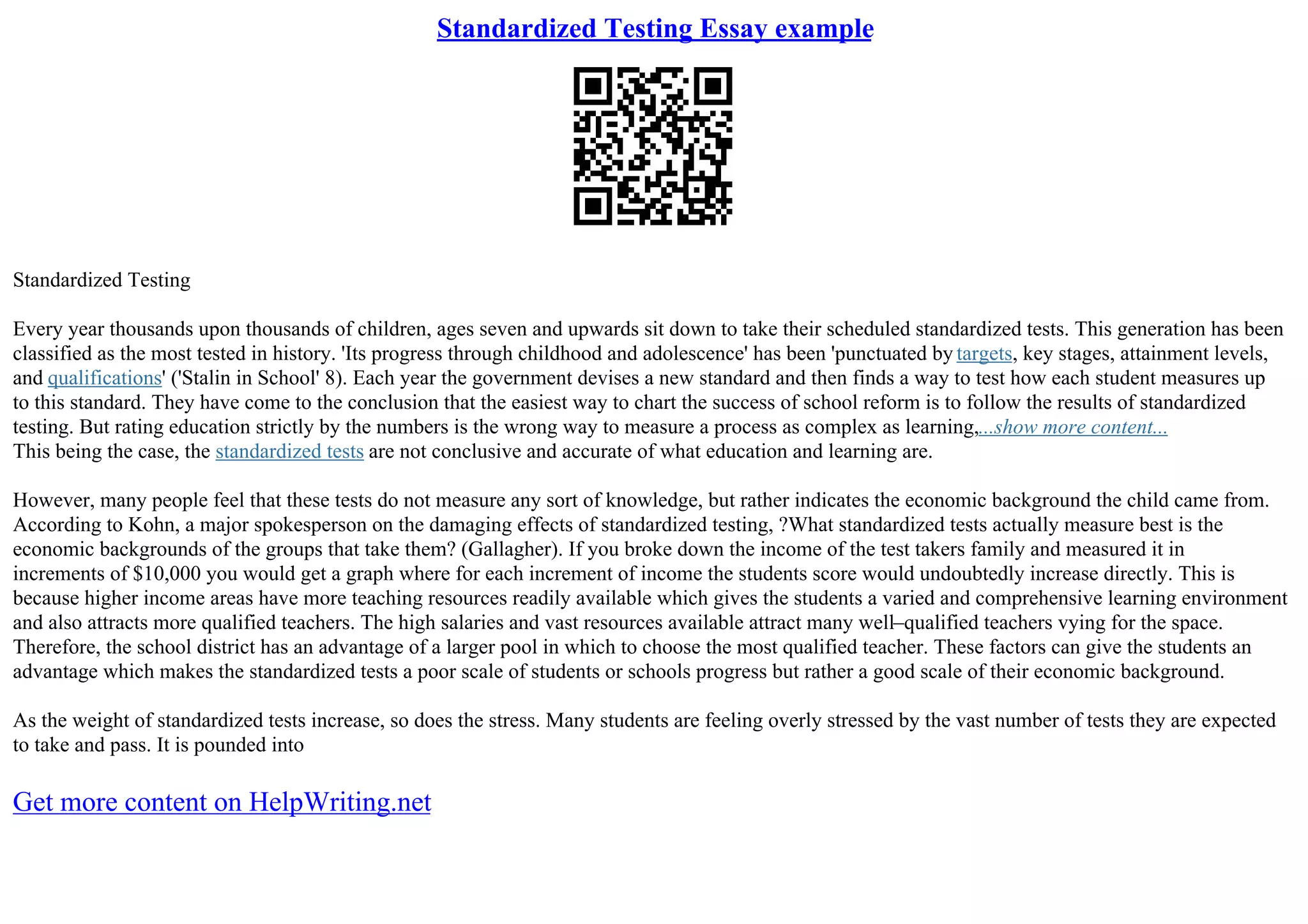 Standardized Testing Essay example
Standardized Testing
Every year thousands upon thousands of children, ages seven and upwards sit down to take their scheduled standardized tests. This generation has been
classified as the most tested in history. 'Its progress through childhood and adolescence' has been 'punctuated by targets, key stages, attainment levels,
and qualifications' ('Stalin in School' 8). Each year the government devises a new standard and then finds a way to test how each student measures up
to this standard. They have come to the conclusion that the easiest way to chart the success of school reform is to follow the results of standardized
testing. But rating education strictly by the numbers is the wrong way to measure a process as complex as learning,...show more content...
This being the case, the standardized tests are not conclusive and accurate of what education and learning are.
However, many people feel that these tests do not measure any sort of knowledge, but rather indicates the economic background the child came from.
According to Kohn, a major spokesperson on the damaging effects of standardized testing, ?What standardized tests actually measure best is the
economic backgrounds of the groups that take them? (Gallagher). If you broke down the income of the test takers family and measured it in
increments of $10,000 you would get a graph where for each increment of income the students score would undoubtedly increase directly. This is
because higher income areas have more teaching resources readily available which gives the students a varied and comprehensive learning environment
and also attracts more qualified teachers. The high salaries and vast resources available attract many well–qualified teachers vying for the space.
Therefore, the school district has an advantage of a larger pool in which to choose the most qualified teacher. These factors can give the students an
advantage which makes the standardized tests a poor scale of students or schools progress but rather a good scale of their economic background.
As the weight of standardized tests increase, so does the stress. Many students are feeling overly stressed by the vast number of tests they are expected
to take and pass. It is pounded into
Get more content on HelpWriting.net
 