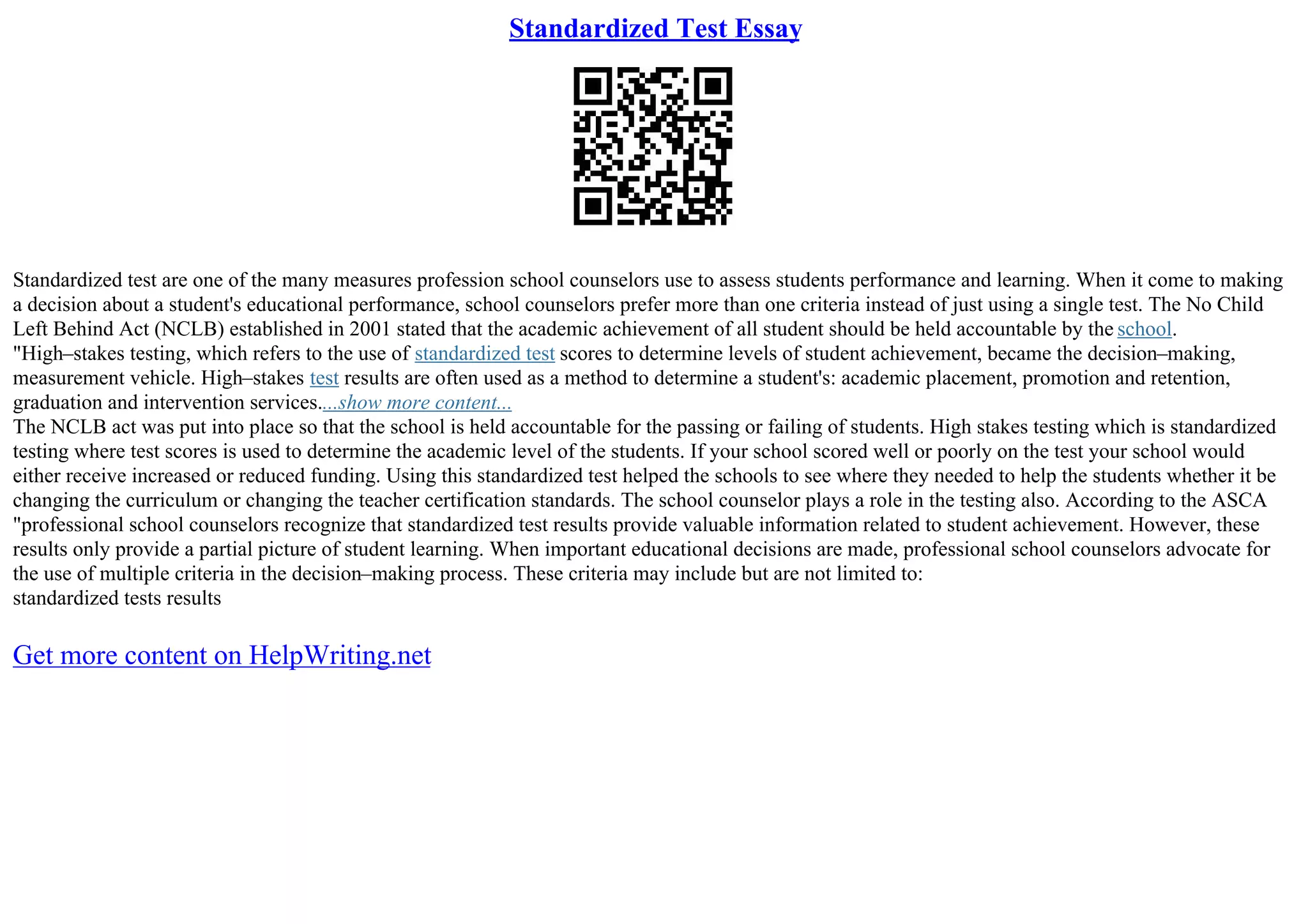 Standardized Test Essay
Standardized test are one of the many measures profession school counselors use to assess students performance and learning. When it come to making
a decision about a student's educational performance, school counselors prefer more than one criteria instead of just using a single test. The No Child
Left Behind Act (NCLB) established in 2001 stated that the academic achievement of all student should be held accountable by the school.
"High–stakes testing, which refers to the use of standardized test scores to determine levels of student achievement, became the decision–making,
measurement vehicle. High–stakes test results are often used as a method to determine a student's: academic placement, promotion and retention,
graduation and intervention services....show more content...
The NCLB act was put into place so that the school is held accountable for the passing or failing of students. High stakes testing which is standardized
testing where test scores is used to determine the academic level of the students. If your school scored well or poorly on the test your school would
either receive increased or reduced funding. Using this standardized test helped the schools to see where they needed to help the students whether it be
changing the curriculum or changing the teacher certification standards. The school counselor plays a role in the testing also. According to the ASCA
"professional school counselors recognize that standardized test results provide valuable information related to student achievement. However, these
results only provide a partial picture of student learning. When important educational decisions are made, professional school counselors advocate for
the use of multiple criteria in the decision–making process. These criteria may include but are not limited to:
standardized tests results
Get more content on HelpWriting.net
 