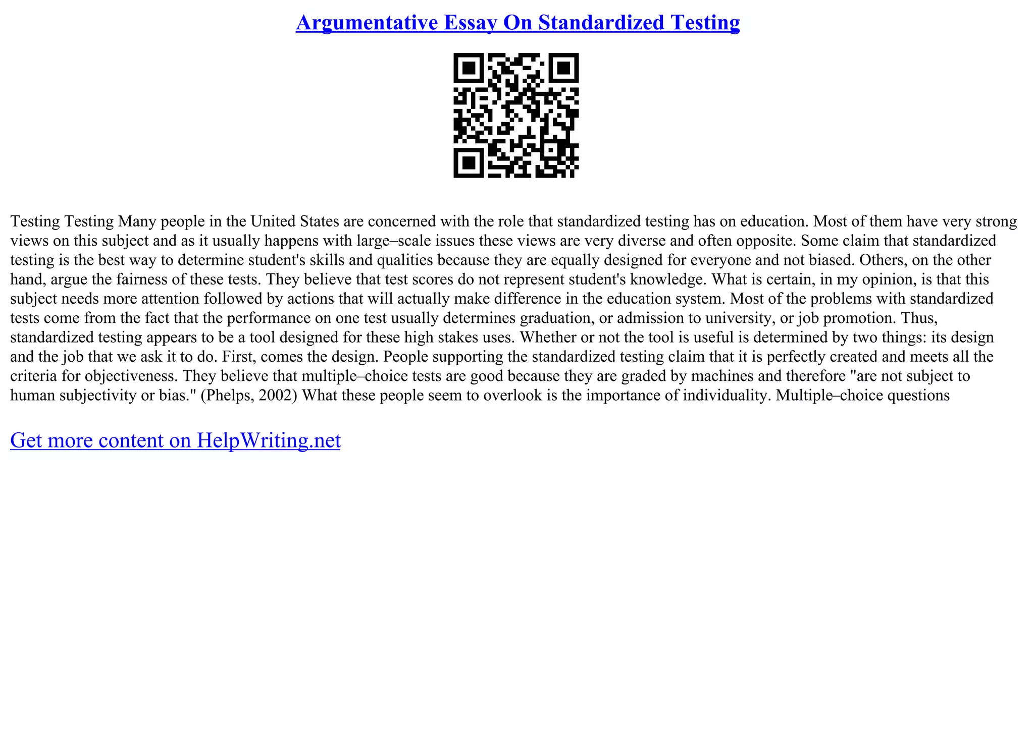Argumentative Essay On Standardized Testing
Testing Testing Many people in the United States are concerned with the role that standardized testing has on education. Most of them have very strong
views on this subject and as it usually happens with large–scale issues these views are very diverse and often opposite. Some claim that standardized
testing is the best way to determine student's skills and qualities because they are equally designed for everyone and not biased. Others, on the other
hand, argue the fairness of these tests. They believe that test scores do not represent student's knowledge. What is certain, in my opinion, is that this
subject needs more attention followed by actions that will actually make difference in the education system. Most of the problems with standardized
tests come from the fact that the performance on one test usually determines graduation, or admission to university, or job promotion. Thus,
standardized testing appears to be a tool designed for these high stakes uses. Whether or not the tool is useful is determined by two things: its design
and the job that we ask it to do. First, comes the design. People supporting the standardized testing claim that it is perfectly created and meets all the
criteria for objectiveness. They believe that multiple–choice tests are good because they are graded by machines and therefore "are not subject to
human subjectivity or bias." (Phelps, 2002) What these people seem to overlook is the importance of individuality. Multiple–choice questions
Get more content on HelpWriting.net
 