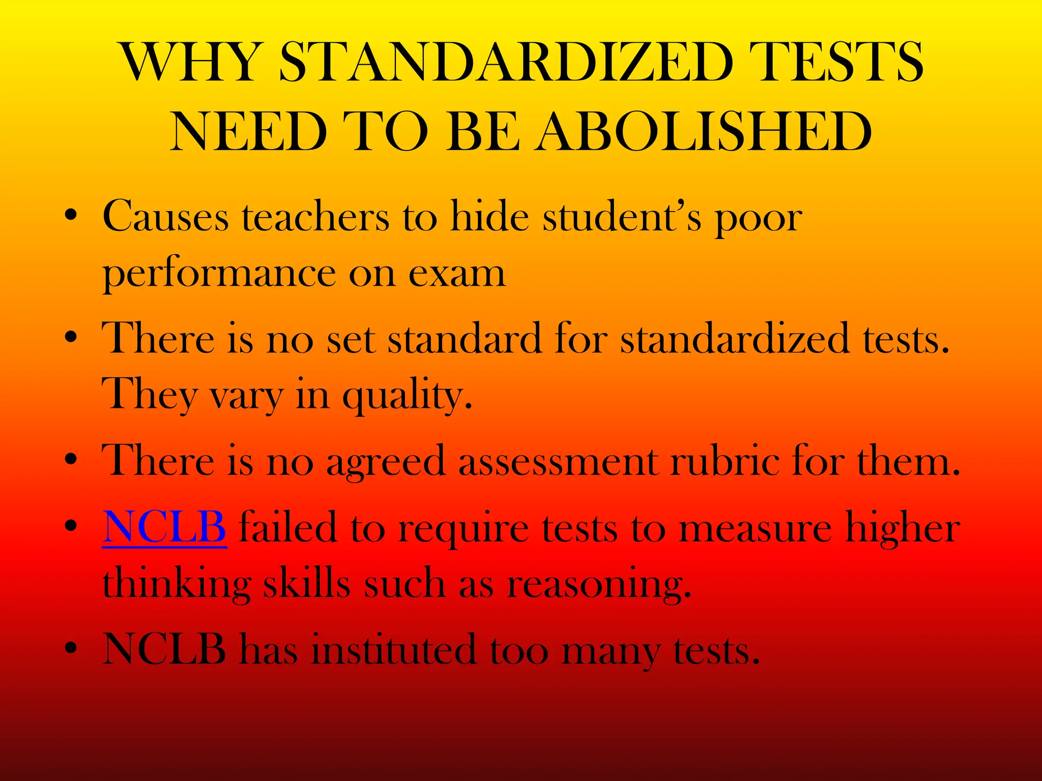 WHY STANDARDIZED TESTS NEED TO BE ABOLISHEDCauses teachers to hide student’s poor performance on examThere is no set standard for standardized tests. They vary in quality.There is no agreed assessment rubric for them. NCLB failed to require tests to measure higher thinking skills such as reasoning.NCLB has instituted too many tests.