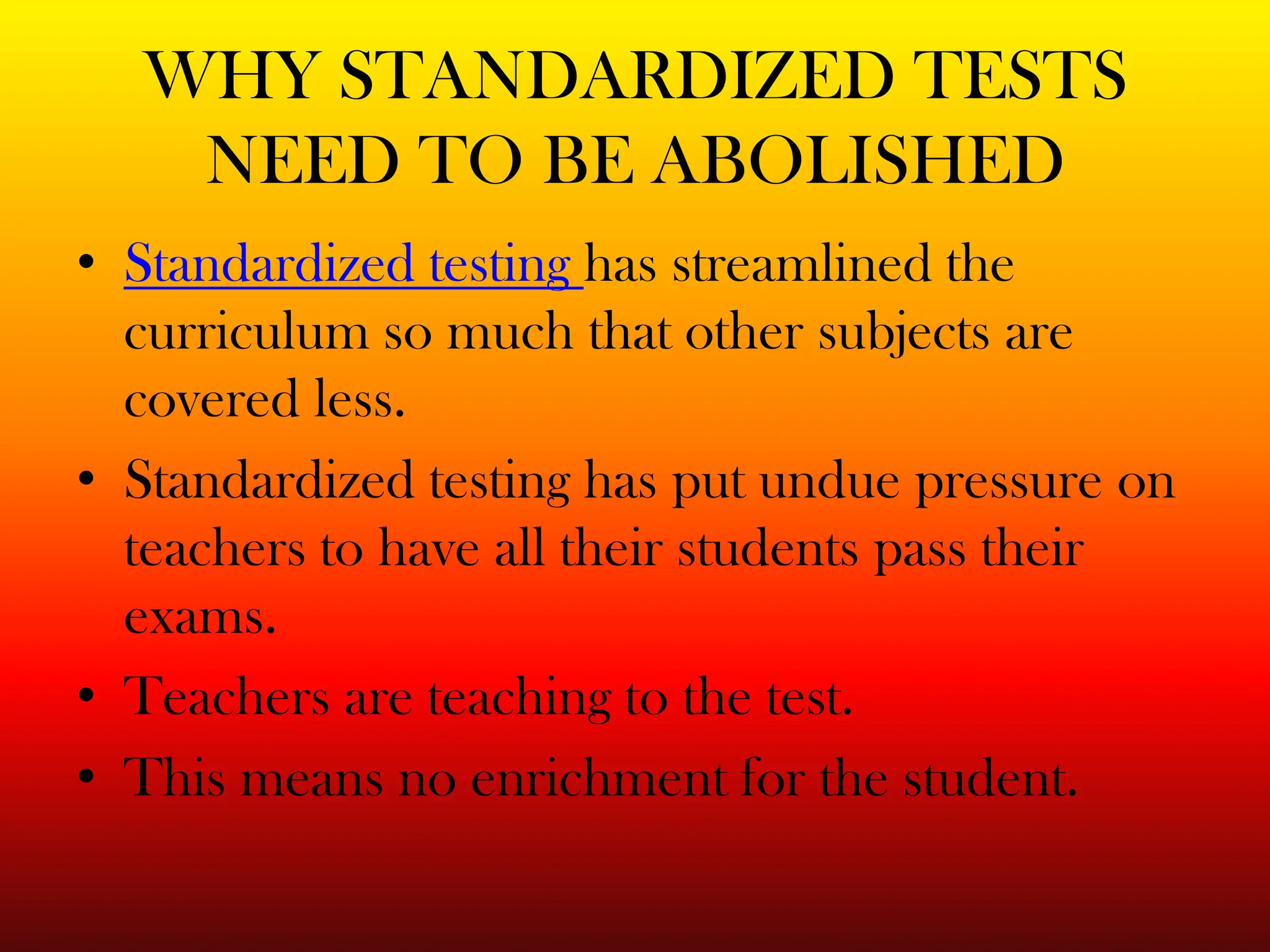 WHY STANDARDIZED TESTS NEED TO BE ABOLISHEDStandardized testing has streamlined the curriculum so much that other subjects are covered less. Standardized testing has put undue pressure on teachers to have all their students pass their exams. Teachers are teaching to the test.This means no enrichment for the student.