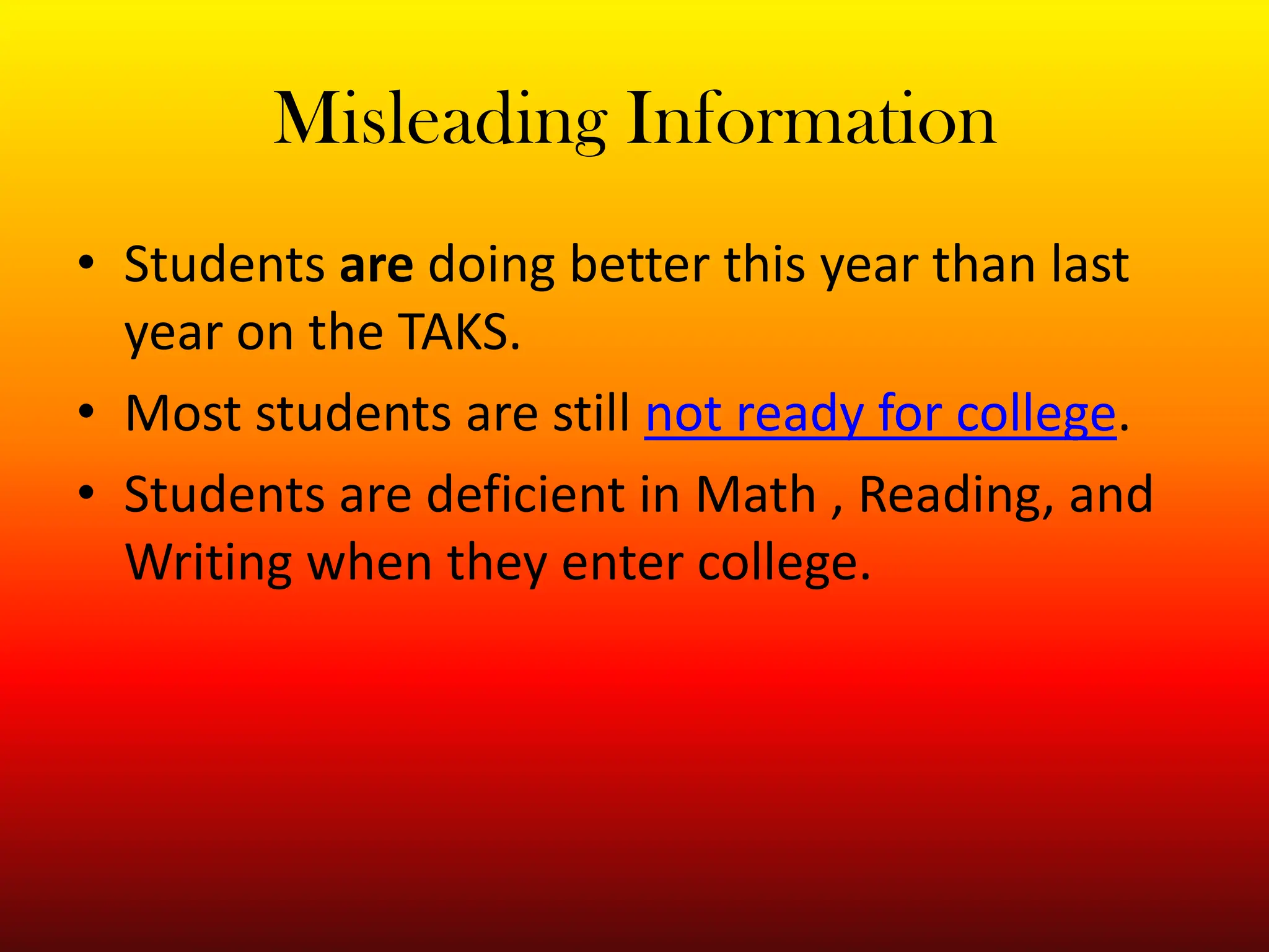 Misleading InformationStudents are doing better this year than last year on the TAKS.Most students are still not ready for college.Students are deficient in Math , Reading, and Writing when they enter college.