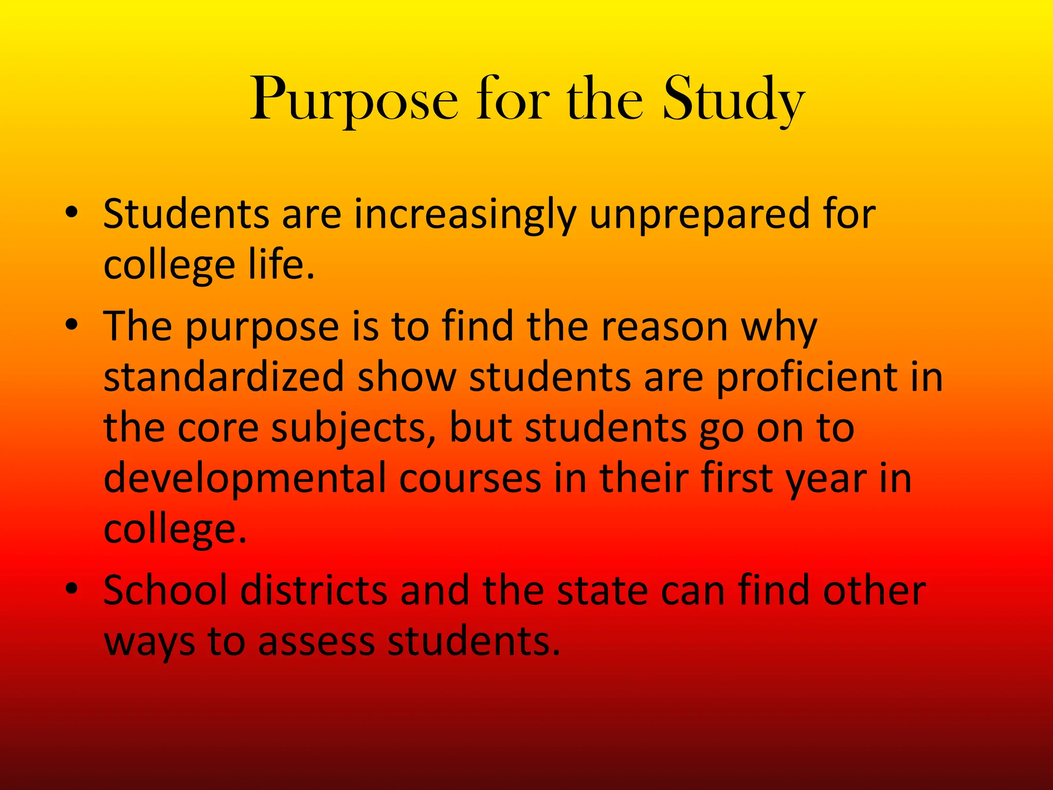 Purpose for the StudyStudents are increasingly unprepared for college life. The purpose is to find the reason why standardized show students are proficient in the core subjects, but students go on to developmental courses in their first year in college. School districts and the state can find other ways to assess students. 