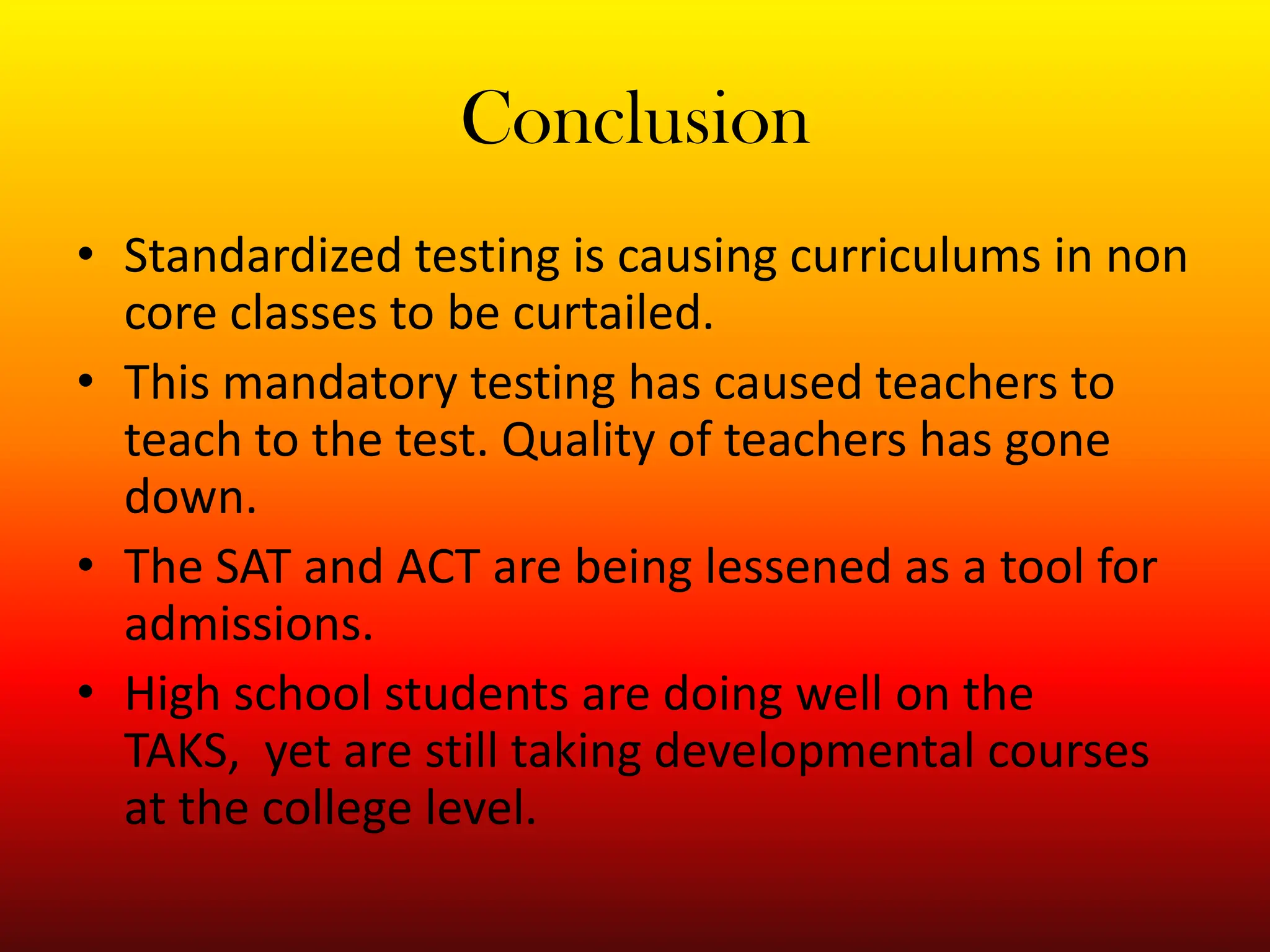 ConclusionStandardized testing is causing curriculums in non core classes to be curtailed.This mandatory testing has caused teachers to teach to the test. Quality of teachers has gone down. The SAT and ACT are being lessened as a tool for admissions. High school students are doing well on the TAKS,  yet are still taking developmental courses at the college level. 