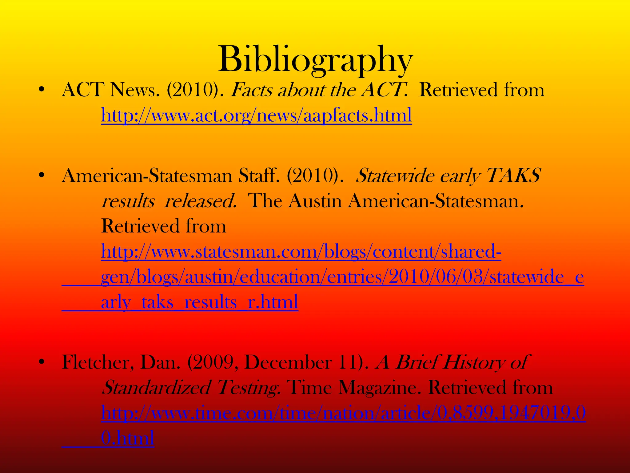BibliographyACT News. (2010). Facts about the ACT.  Retrieved from http://www.act.org/news/aapfacts.htmlAmerican-Statesman Staff. (2010).  Statewide early TAKS 	results 	released.  The Austin American-Statesman. 	Retrieved from http://www.statesman.com/blogs/content/shared-  	gen/blogs/austin/education/entries/2010/06/03/statewide_e	arly_taks_results_r.htmlFletcher, Dan. (2009, December 11). A Brief History of 	Standardized Testing. Time Magazine. Retrieved from http://www.time.com/time/nation/article/0,8599,1947019,0	0.html