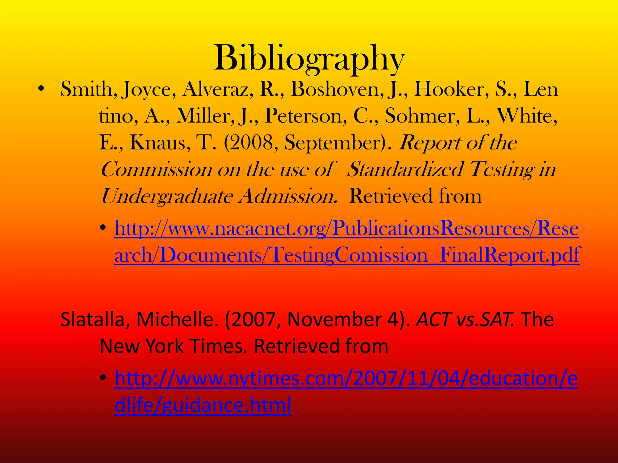 BibliographySmith, Joyce, Alveraz, R., Boshoven, J., Hooker, S., Len	tino, A., Miller, J., Peterson, C., Sohmer, L., White, 	E., Knaus, T. (2008, September). Report of the 	Commission on the use of 	Standardized Testing in 	Undergraduate Admission.  Retrieved from http://www.nacacnet.org/PublicationsResources/Research/Documents/TestingComission_FinalReport.pdfSlatalla, Michelle. (2007, November 4). ACT vs.SAT. The 	New York Times. Retrieved from http://www.nytimes.com/2007/11/04/education/edlife/guidance.html