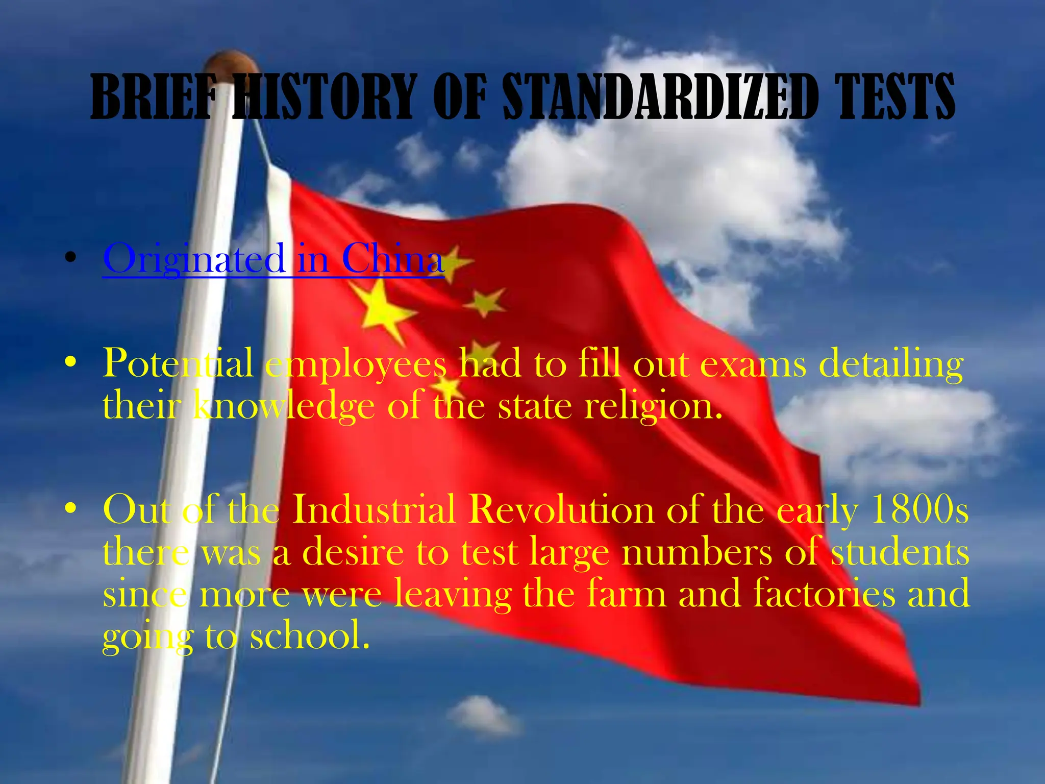 BRIEF HISTORY OF STANDARDIZED TESTSOriginated in ChinaPotential employees had to fill out exams detailing their knowledge of the state religion. Out of the Industrial Revolution of the early 1800s there was a desire to test large numbers of students since more were leaving the farm and factories and going to school.