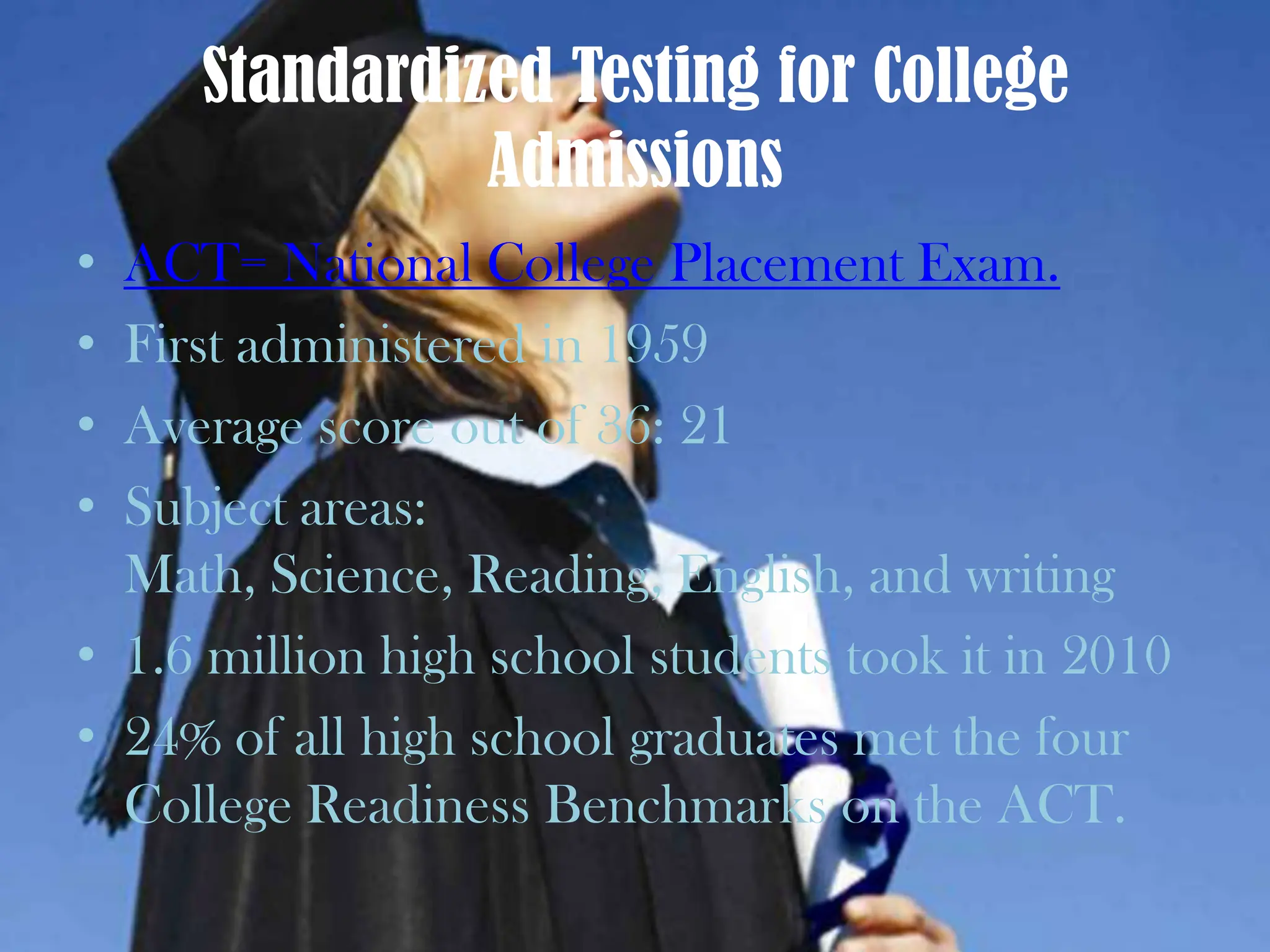 Standardized Testing for College AdmissionsACT= National College Placement Exam. First administered in 1959Average score out of 36: 21Subject areas: Math, Science, Reading, English, and writing1.6 million high school students took it in 201024% of all high school graduates met the four College Readiness Benchmarks on the ACT.