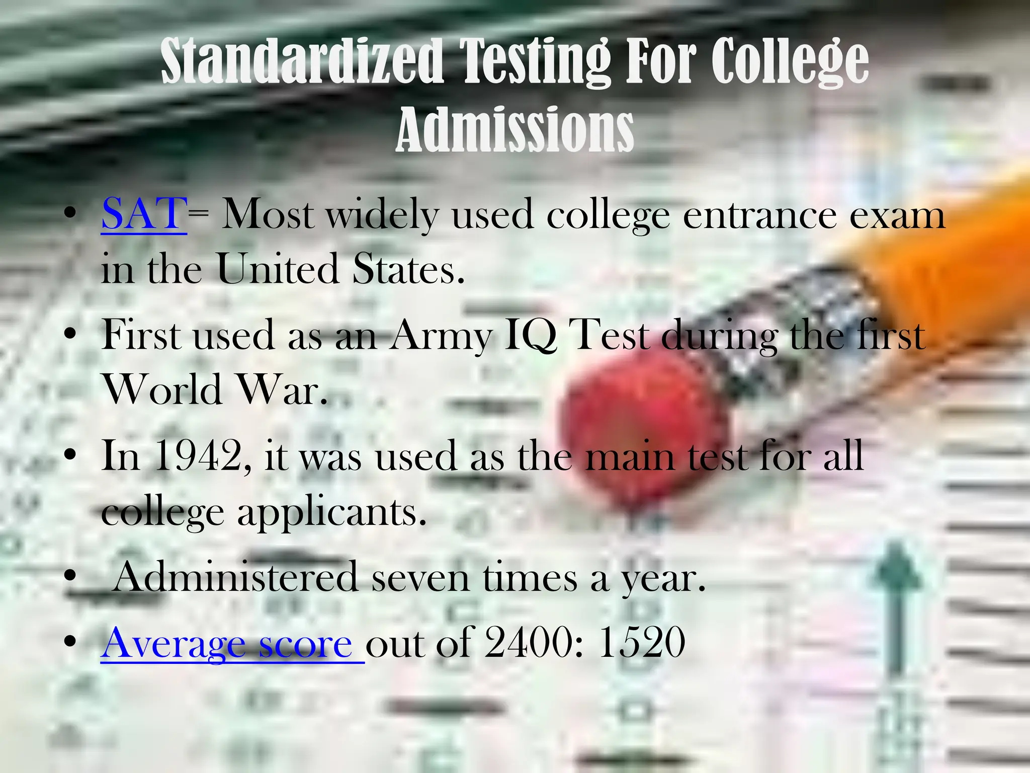 Standardized Testing For College AdmissionsSAT= Most widely used college entrance exam in the United States. First used as an Army IQ Test during the first World War. In 1942, it was used as the main test for all college applicants. Administered seven times a year.Average score out of 2400: 1520