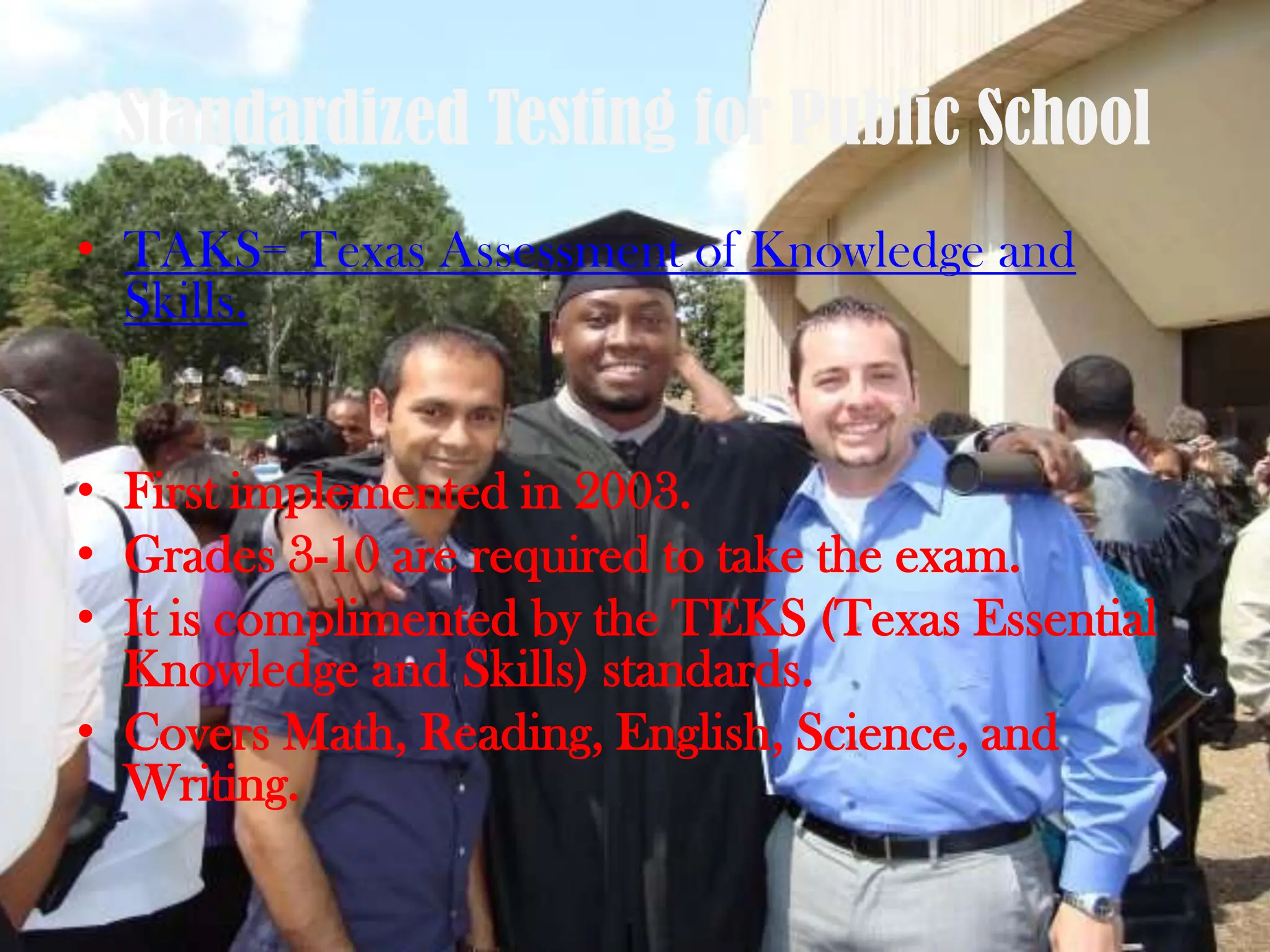 Standardized Testing for Public SchoolTAKS= Texas Assessment of Knowledge and Skills.First implemented in 2003. Grades 3-10 are required to take the exam. It is complimented by the TEKS (Texas Essential Knowledge and Skills) standards.Covers Math, Reading, English, Science, and Writing. 