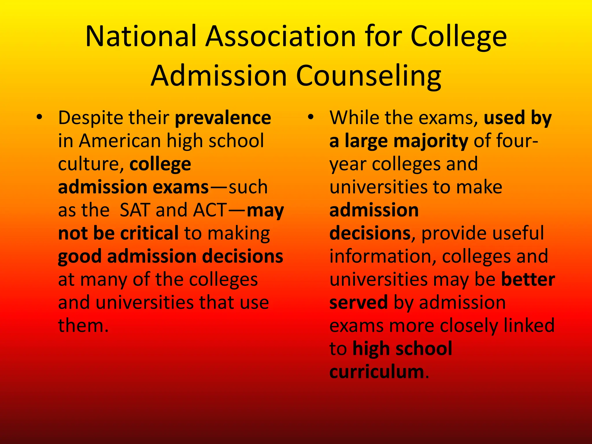 National Association for College Admission CounselingDespite their prevalence in American high school culture, college admission exams—such as the  SAT and ACT—may not be critical to making good admission decisions at many of the colleges and universities that use them. While the exams, used by a large majority of four-year colleges and universities to make admission decisions, provide useful information, colleges and universities may be better served by admission exams more closely linked to high school curriculum. 