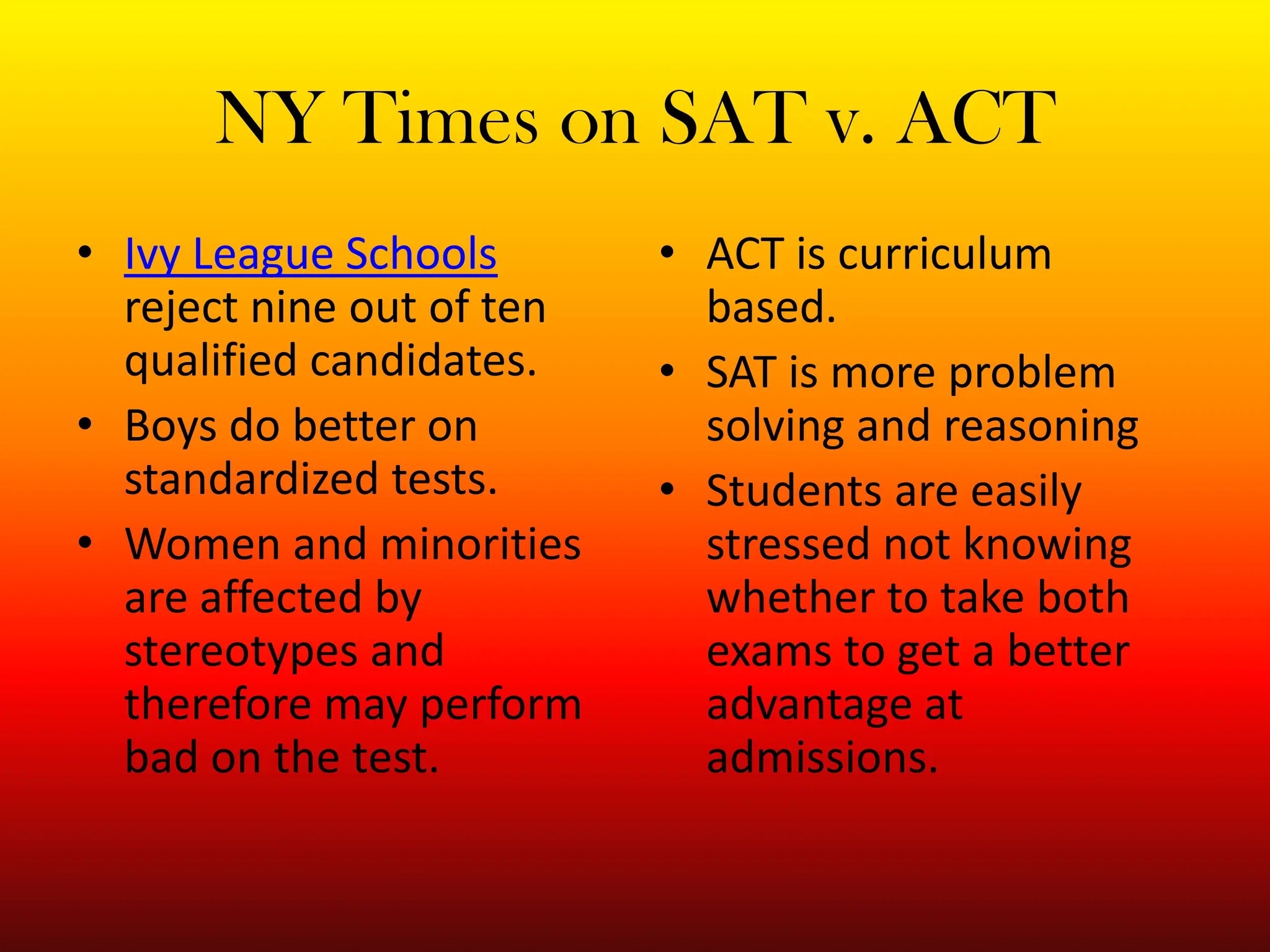 NY Times on SAT v. ACTIvy League Schools reject nine out of ten qualified candidates.Boys do better on standardized tests. Women and minorities are affected by stereotypes and therefore may perform bad on the test. ACT is curriculum based.SAT is more problem solving and reasoningStudents are easily stressed not knowing whether to take both exams to get a better advantage at admissions.