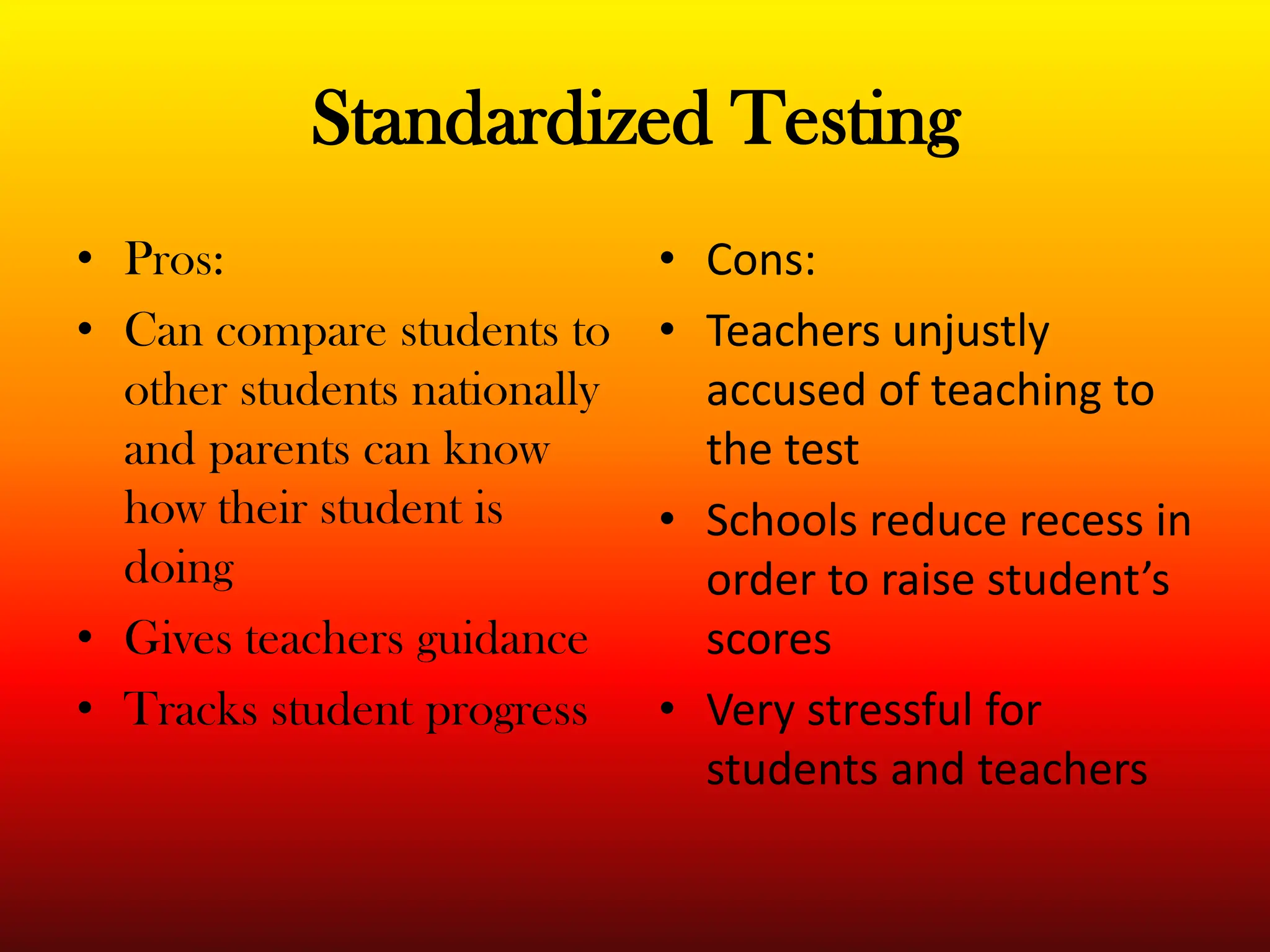Standardized TestingPros:Can compare students to other students nationally and parents can know how their student is doingGives teachers guidanceTracks student progressCons:Teachers unjustly accused of teaching to the testSchools reduce recess in order to raise student’s scoresVery stressful for students and teachers