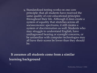  Standardized testing works on one core
principle: that all students have received the
same quality of core educational principles
throughout their life. Although it does create a
system of equality that stretches across all
socioeconomic spectrums, it still creates a
system of discrimination as well. Students who
may struggle to understand English, have
undiagnosed hearing or eyesight concerns, or
be unfamiliar with computer technologies may
all have their scores be lower than they should
be.
It assumes all students come from a similar
learning background
 