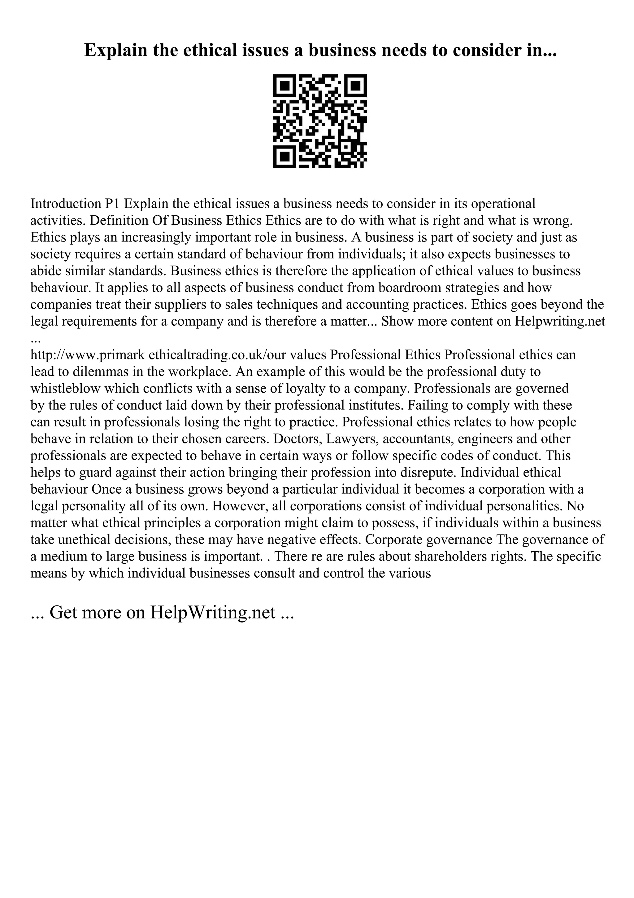 Explain the ethical issues a business needs to consider in...
Introduction P1 Explain the ethical issues a business needs to consider in its operational
activities. Definition Of Business Ethics Ethics are to do with what is right and what is wrong.
Ethics plays an increasingly important role in business. A business is part of society and just as
society requires a certain standard of behaviour from individuals; it also expects businesses to
abide similar standards. Business ethics is therefore the application of ethical values to business
behaviour. It applies to all aspects of business conduct from boardroom strategies and how
companies treat their suppliers to sales techniques and accounting practices. Ethics goes beyond the
legal requirements for a company and is therefore a matter... Show more content on Helpwriting.net
...
http://www.primark ethicaltrading.co.uk/our values Professional Ethics Professional ethics can
lead to dilemmas in the workplace. An example of this would be the professional duty to
whistleblow which conflicts with a sense of loyalty to a company. Professionals are governed
by the rules of conduct laid down by their professional institutes. Failing to comply with these
can result in professionals losing the right to practice. Professional ethics relates to how people
behave in relation to their chosen careers. Doctors, Lawyers, accountants, engineers and other
professionals are expected to behave in certain ways or follow specific codes of conduct. This
helps to guard against their action bringing their profession into disrepute. Individual ethical
behaviour Once a business grows beyond a particular individual it becomes a corporation with a
legal personality all of its own. However, all corporations consist of individual personalities. No
matter what ethical principles a corporation might claim to possess, if individuals within a business
take unethical decisions, these may have negative effects. Corporate governance The governance of
a medium to large business is important. . There re are rules about shareholders rights. The specific
means by which individual businesses consult and control the various
... Get more on HelpWriting.net ...
 