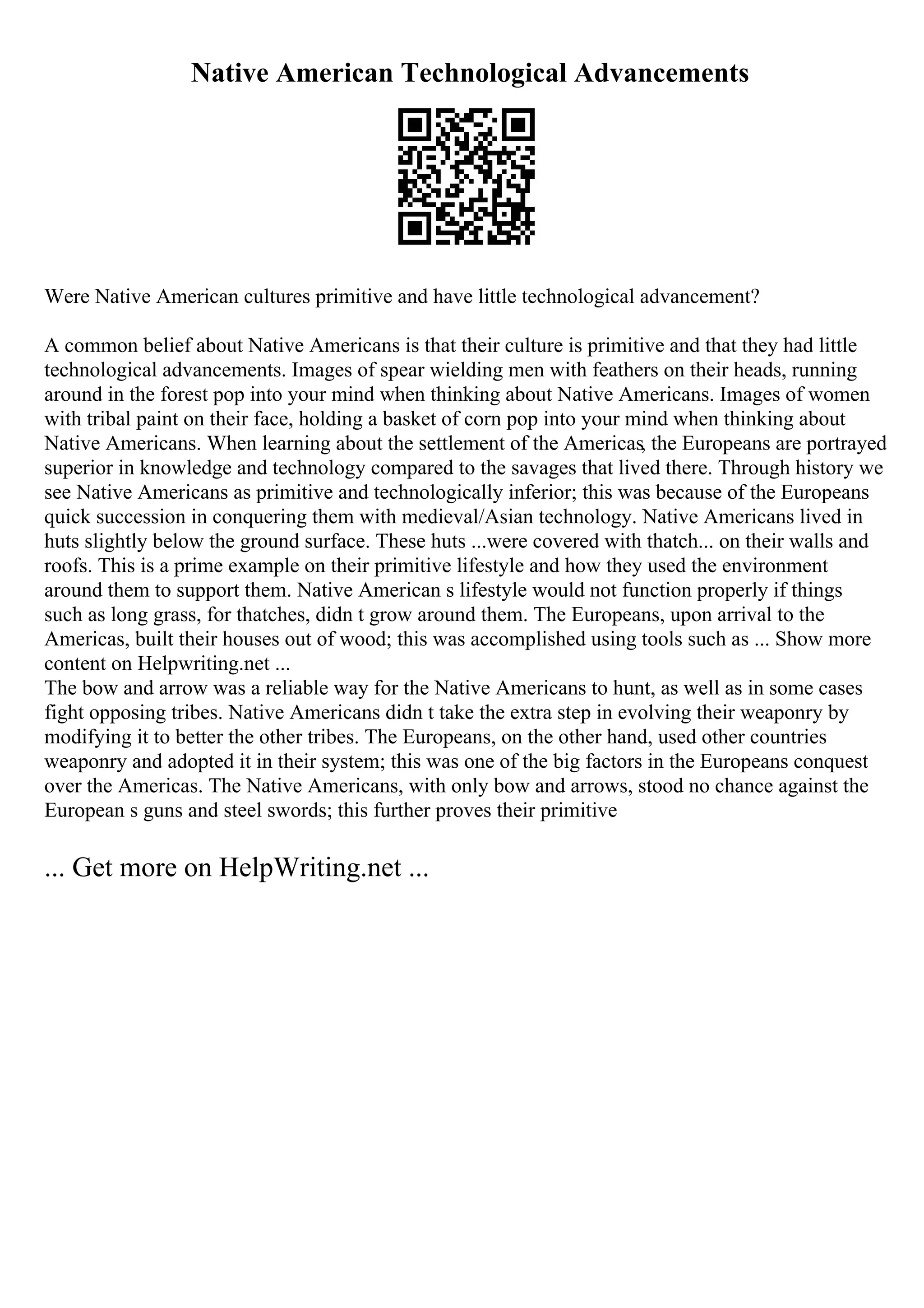 Native American Technological Advancements
Were Native American cultures primitive and have little technological advancement?
A common belief about Native Americans is that their culture is primitive and that they had little
technological advancements. Images of spear wielding men with feathers on their heads, running
around in the forest pop into your mind when thinking about Native Americans. Images of women
with tribal paint on their face, holding a basket of corn pop into your mind when thinking about
Native Americans. When learning about the settlement of the Americas, the Europeans are portrayed
superior in knowledge and technology compared to the savages that lived there. Through history we
see Native Americans as primitive and technologically inferior; this was because of the Europeans
quick succession in conquering them with medieval/Asian technology. Native Americans lived in
huts slightly below the ground surface. These huts ...were covered with thatch... on their walls and
roofs. This is a prime example on their primitive lifestyle and how they used the environment
around them to support them. Native American s lifestyle would not function properly if things
such as long grass, for thatches, didn t grow around them. The Europeans, upon arrival to the
Americas, built their houses out of wood; this was accomplished using tools such as ... Show more
content on Helpwriting.net ...
The bow and arrow was a reliable way for the Native Americans to hunt, as well as in some cases
fight opposing tribes. Native Americans didn t take the extra step in evolving their weaponry by
modifying it to better the other tribes. The Europeans, on the other hand, used other countries
weaponry and adopted it in their system; this was one of the big factors in the Europeans conquest
over the Americas. The Native Americans, with only bow and arrows, stood no chance against the
European s guns and steel swords; this further proves their primitive
... Get more on HelpWriting.net ...
 