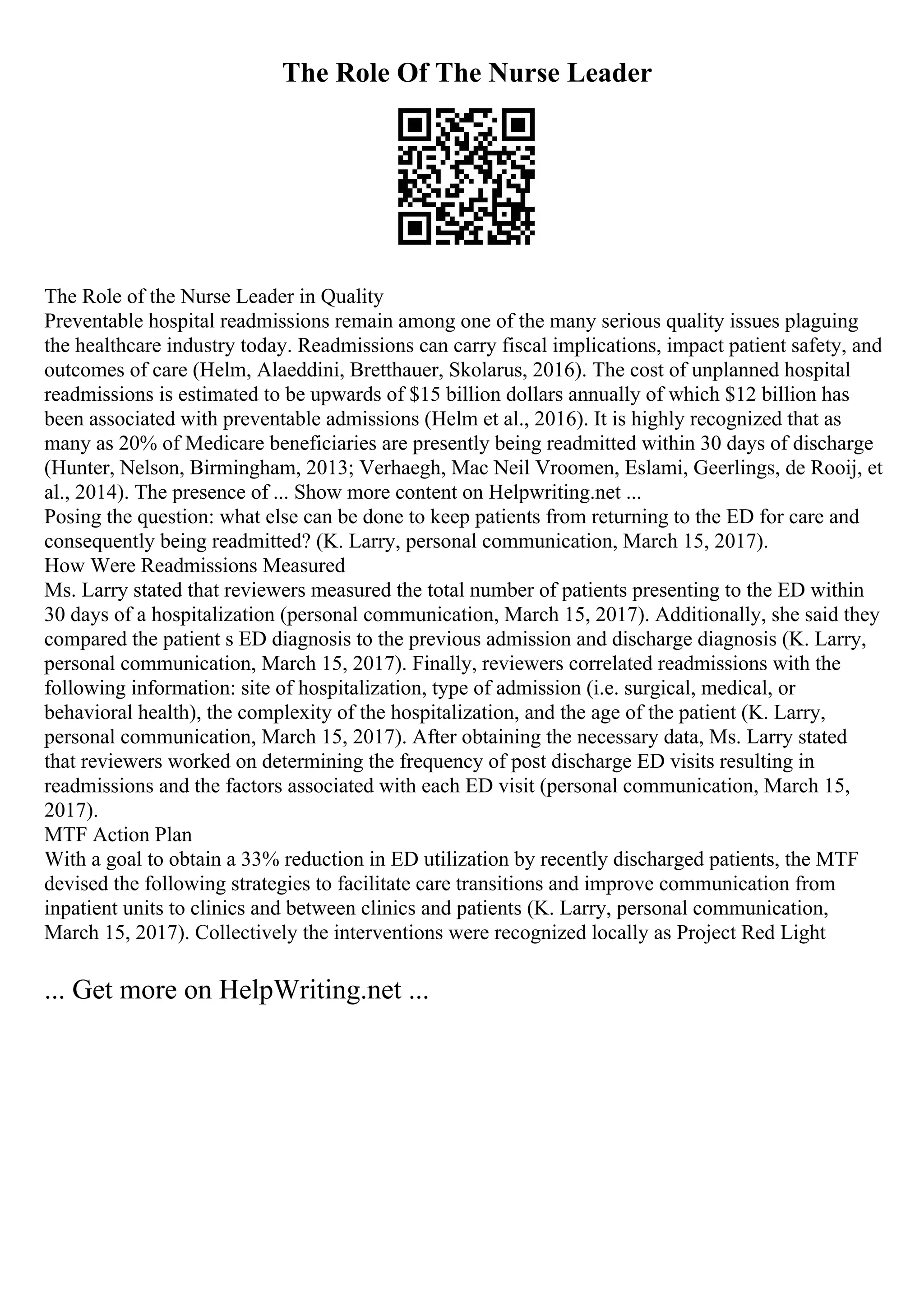 The Role Of The Nurse Leader
The Role of the Nurse Leader in Quality
Preventable hospital readmissions remain among one of the many serious quality issues plaguing
the healthcare industry today. Readmissions can carry fiscal implications, impact patient safety, and
outcomes of care (Helm, Alaeddini, Bretthauer, Skolarus, 2016). The cost of unplanned hospital
readmissions is estimated to be upwards of $15 billion dollars annually of which $12 billion has
been associated with preventable admissions (Helm et al., 2016). It is highly recognized that as
many as 20% of Medicare beneficiaries are presently being readmitted within 30 days of discharge
(Hunter, Nelson, Birmingham, 2013; Verhaegh, Mac Neil Vroomen, Eslami, Geerlings, de Rooij, et
al., 2014). The presence of ... Show more content on Helpwriting.net ...
Posing the question: what else can be done to keep patients from returning to the ED for care and
consequently being readmitted? (K. Larry, personal communication, March 15, 2017).
How Were Readmissions Measured
Ms. Larry stated that reviewers measured the total number of patients presenting to the ED within
30 days of a hospitalization (personal communication, March 15, 2017). Additionally, she said they
compared the patient s ED diagnosis to the previous admission and discharge diagnosis (K. Larry,
personal communication, March 15, 2017). Finally, reviewers correlated readmissions with the
following information: site of hospitalization, type of admission (i.e. surgical, medical, or
behavioral health), the complexity of the hospitalization, and the age of the patient (K. Larry,
personal communication, March 15, 2017). After obtaining the necessary data, Ms. Larry stated
that reviewers worked on determining the frequency of post discharge ED visits resulting in
readmissions and the factors associated with each ED visit (personal communication, March 15,
2017).
MTF Action Plan
With a goal to obtain a 33% reduction in ED utilization by recently discharged patients, the MTF
devised the following strategies to facilitate care transitions and improve communication from
inpatient units to clinics and between clinics and patients (K. Larry, personal communication,
March 15, 2017). Collectively the interventions were recognized locally as Project Red Light
... Get more on HelpWriting.net ...
 