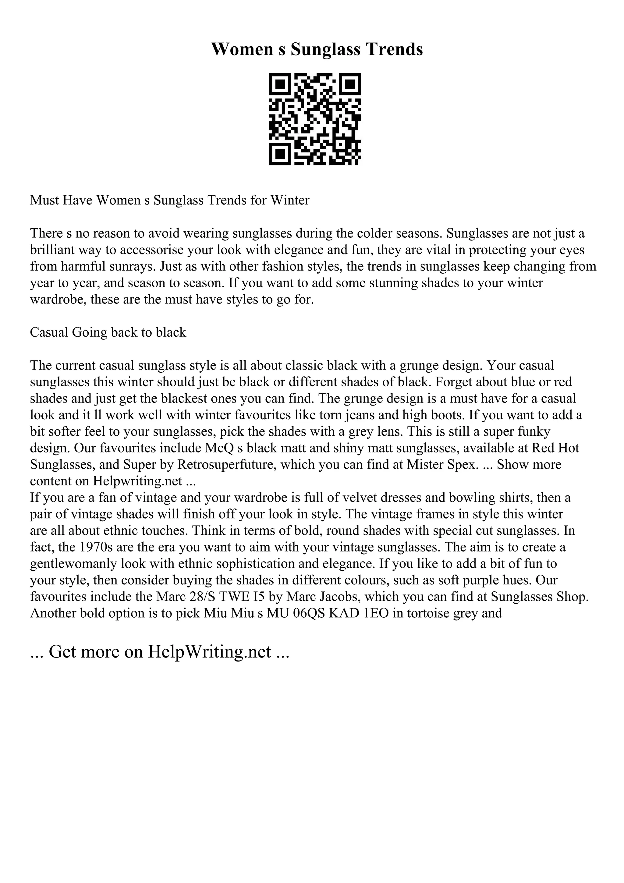 Women s Sunglass Trends
Must Have Women s Sunglass Trends for Winter
There s no reason to avoid wearing sunglasses during the colder seasons. Sunglasses are not just a
brilliant way to accessorise your look with elegance and fun, they are vital in protecting your eyes
from harmful sunrays. Just as with other fashion styles, the trends in sunglasses keep changing from
year to year, and season to season. If you want to add some stunning shades to your winter
wardrobe, these are the must have styles to go for.
Casual Going back to black
The current casual sunglass style is all about classic black with a grunge design. Your casual
sunglasses this winter should just be black or different shades of black. Forget about blue or red
shades and just get the blackest ones you can find. The grunge design is a must have for a casual
look and it ll work well with winter favourites like torn jeans and high boots. If you want to add a
bit softer feel to your sunglasses, pick the shades with a grey lens. This is still a super funky
design. Our favourites include McQ s black matt and shiny matt sunglasses, available at Red Hot
Sunglasses, and Super by Retrosuperfuture, which you can find at Mister Spex. ... Show more
content on Helpwriting.net ...
If you are a fan of vintage and your wardrobe is full of velvet dresses and bowling shirts, then a
pair of vintage shades will finish off your look in style. The vintage frames in style this winter
are all about ethnic touches. Think in terms of bold, round shades with special cut sunglasses. In
fact, the 1970s are the era you want to aim with your vintage sunglasses. The aim is to create a
gentlewomanly look with ethnic sophistication and elegance. If you like to add a bit of fun to
your style, then consider buying the shades in different colours, such as soft purple hues. Our
favourites include the Marc 28/S TWE I5 by Marc Jacobs, which you can find at Sunglasses Shop.
Another bold option is to pick Miu Miu s MU 06QS KAD 1EO in tortoise grey and
... Get more on HelpWriting.net ...
 