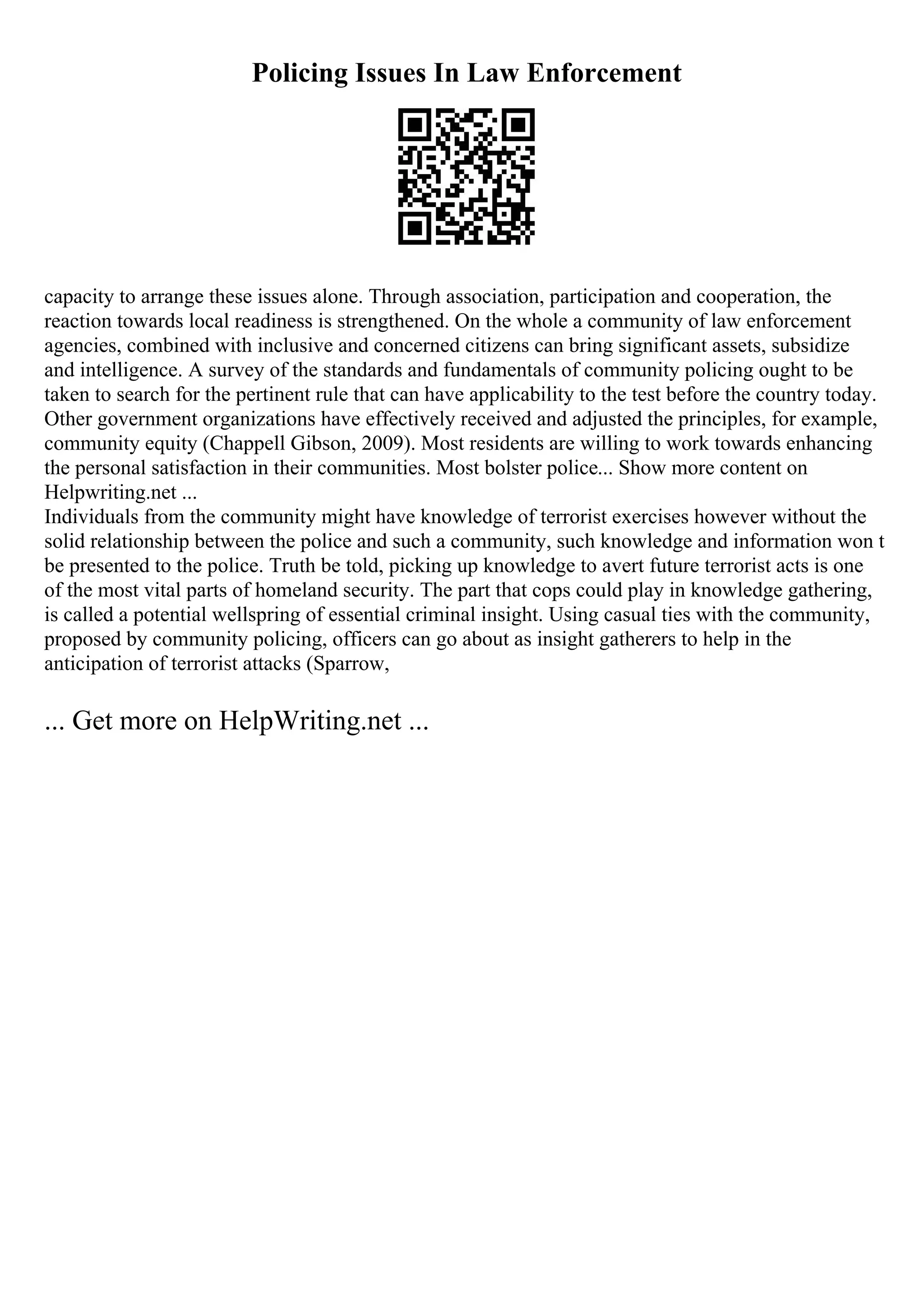 Policing Issues In Law Enforcement
capacity to arrange these issues alone. Through association, participation and cooperation, the
reaction towards local readiness is strengthened. On the whole a community of law enforcement
agencies, combined with inclusive and concerned citizens can bring significant assets, subsidize
and intelligence. A survey of the standards and fundamentals of community policing ought to be
taken to search for the pertinent rule that can have applicability to the test before the country today.
Other government organizations have effectively received and adjusted the principles, for example,
community equity (Chappell Gibson, 2009). Most residents are willing to work towards enhancing
the personal satisfaction in their communities. Most bolster police... Show more content on
Helpwriting.net ...
Individuals from the community might have knowledge of terrorist exercises however without the
solid relationship between the police and such a community, such knowledge and information won t
be presented to the police. Truth be told, picking up knowledge to avert future terrorist acts is one
of the most vital parts of homeland security. The part that cops could play in knowledge gathering,
is called a potential wellspring of essential criminal insight. Using casual ties with the community,
proposed by community policing, officers can go about as insight gatherers to help in the
anticipation of terrorist attacks (Sparrow,
... Get more on HelpWriting.net ...
 