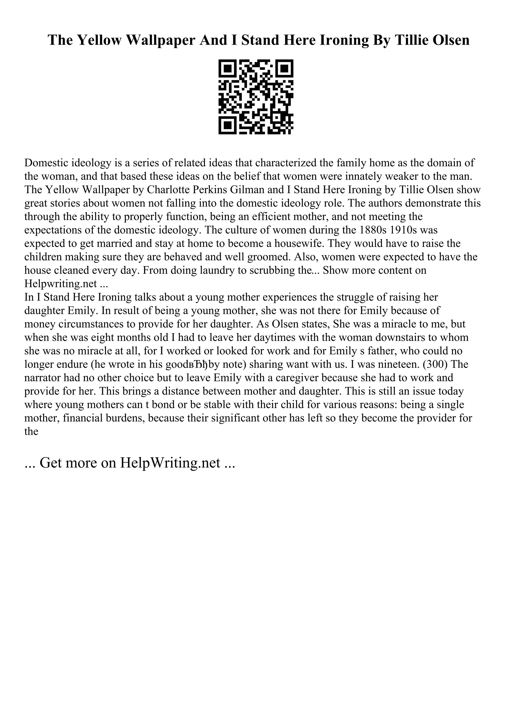The Yellow Wallpaper And I Stand Here Ironing By Tillie Olsen
Domestic ideology is a series of related ideas that characterized the family home as the domain of
the woman, and that based these ideas on the belief that women were innately weaker to the man.
The Yellow Wallpaper by Charlotte Perkins Gilman and I Stand Here Ironing by Tillie Olsen show
great stories about women not falling into the domestic ideology role. The authors demonstrate this
through the ability to properly function, being an efficient mother, and not meeting the
expectations of the domestic ideology. The culture of women during the 1880s 1910s was
expected to get married and stay at home to become a housewife. They would have to raise the
children making sure they are behaved and well groomed. Also, women were expected to have the
house cleaned every day. From doing laundry to scrubbing the... Show more content on
Helpwriting.net ...
In I Stand Here Ironing talks about a young mother experiences the struggle of raising her
daughter Emily. In result of being a young mother, she was not there for Emily because of
money circumstances to provide for her daughter. As Olsen states, She was a miracle to me, but
when she was eight months old I had to leave her daytimes with the woman downstairs to whom
she was no miracle at all, for I worked or looked for work and for Emily s father, who could no
longer endure (he wrote in his goodвЂђby note) sharing want with us. I was nineteen. (300) The
narrator had no other choice but to leave Emily with a caregiver because she had to work and
provide for her. This brings a distance between mother and daughter. This is still an issue today
where young mothers can t bond or be stable with their child for various reasons: being a single
mother, financial burdens, because their significant other has left so they become the provider for
the
... Get more on HelpWriting.net ...
 